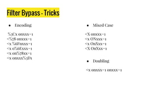 Filter Bypass - Tricks
● Encoding
%3Cx onxxx=1
<%78 onxxx=1
<x %6Fnxxx=1
<x o%6Exxx=1
<x on%78xx=1
<x onxxx%3D1
● Mixed Case
<X onxxx=1
<x ONxxx=1
<x OnXxx=1
<X OnXxx=1
● Doubling
<x onxxx=1 onxxx=1
 