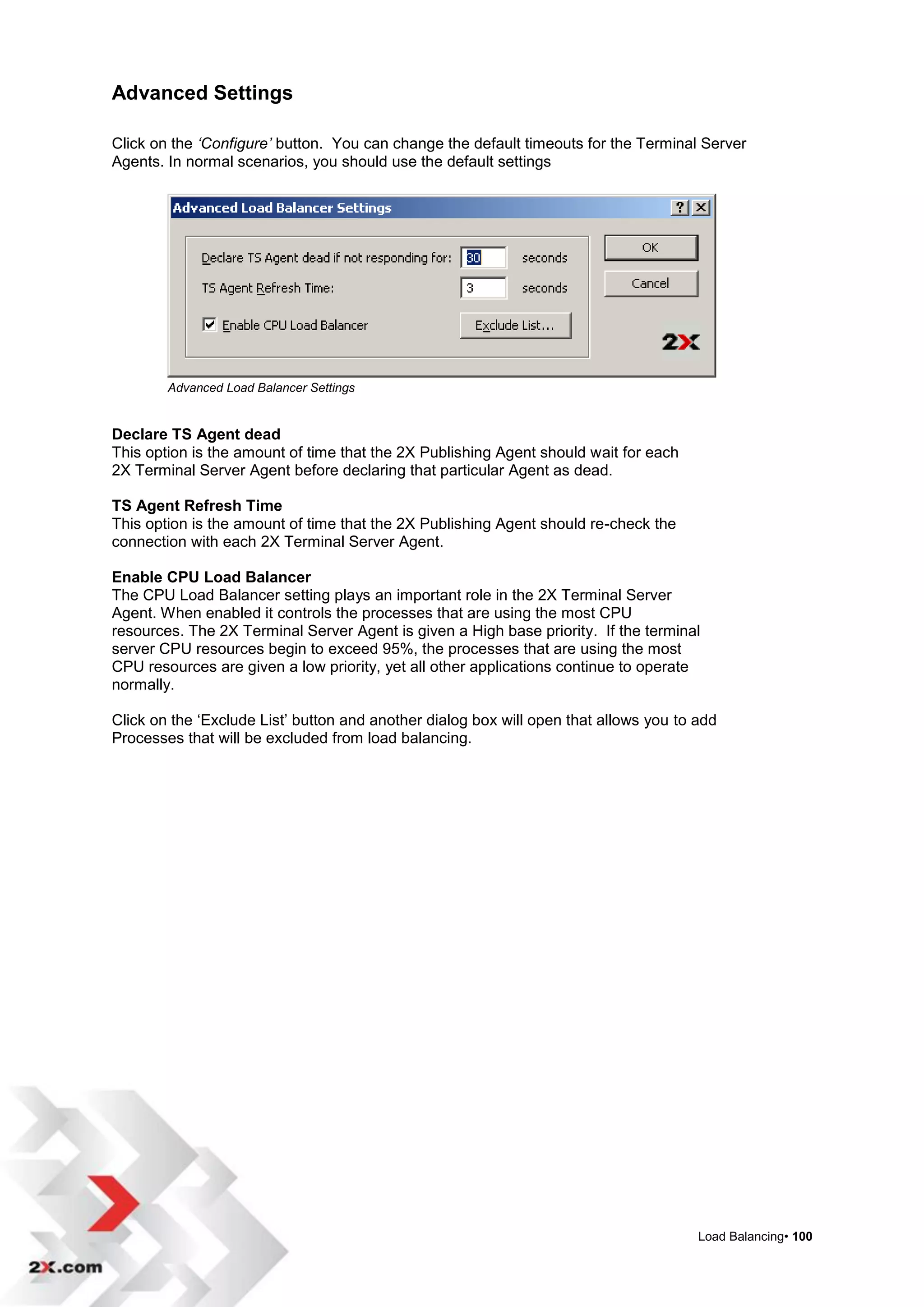 Advanced Settings

Click on the ‘Configure’ button. You can change the default timeouts for the Terminal Server
Agents. In normal scenarios, you should use the default settings




        Advanced Load Balancer Settings


Declare TS Agent dead
This option is the amount of time that the 2X Publishing Agent should wait for each
2X Terminal Server Agent before declaring that particular Agent as dead.

TS Agent Refresh Time
This option is the amount of time that the 2X Publishing Agent should re-check the
connection with each 2X Terminal Server Agent.

Enable CPU Load Balancer
The CPU Load Balancer setting plays an important role in the 2X Terminal Server
Agent. When enabled it controls the processes that are using the most CPU
resources. The 2X Terminal Server Agent is given a High base priority. If the terminal
server CPU resources begin to exceed 95%, the processes that are using the most
CPU resources are given a low priority, yet all other applications continue to operate
normally.

Click on the „Exclude List‟ button and another dialog box will open that allows you to add
Processes that will be excluded from load balancing.




                                                                                       Load Balancing• 100
 