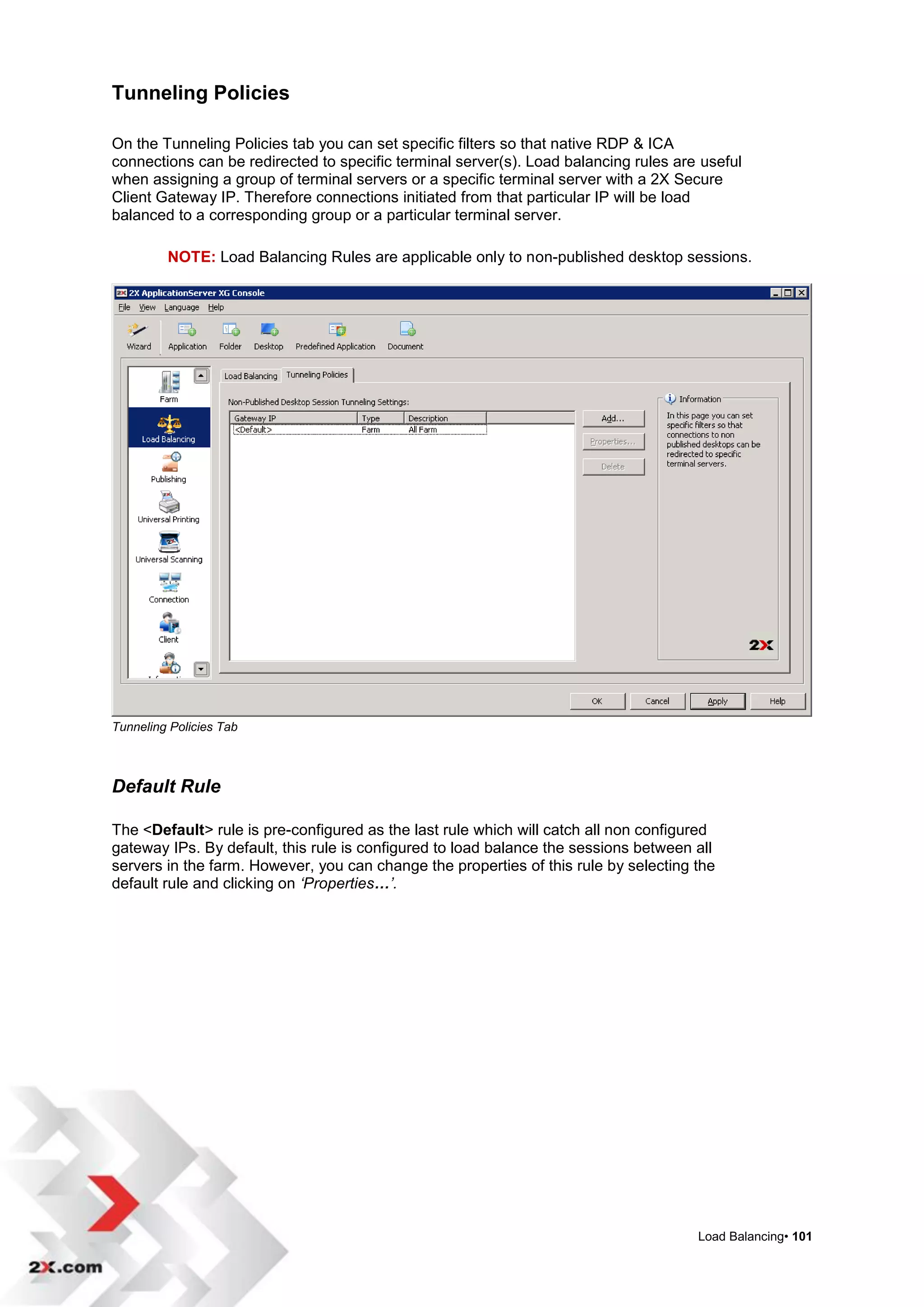 Tunneling Policies

On the Tunneling Policies tab you can set specific filters so that native RDP & ICA
connections can be redirected to specific terminal server(s). Load balancing rules are useful
when assigning a group of terminal servers or a specific terminal server with a 2X Secure
Client Gateway IP. Therefore connections initiated from that particular IP will be load
balanced to a corresponding group or a particular terminal server.

         NOTE: Load Balancing Rules are applicable only to non-published desktop sessions.




Tunneling Policies Tab



Default Rule

The <Default> rule is pre-configured as the last rule which will catch all non configured
gateway IPs. By default, this rule is configured to load balance the sessions between all
servers in the farm. However, you can change the properties of this rule by selecting the
default rule and clicking on ‘Properties…’.




                                                                                      Load Balancing• 101
 