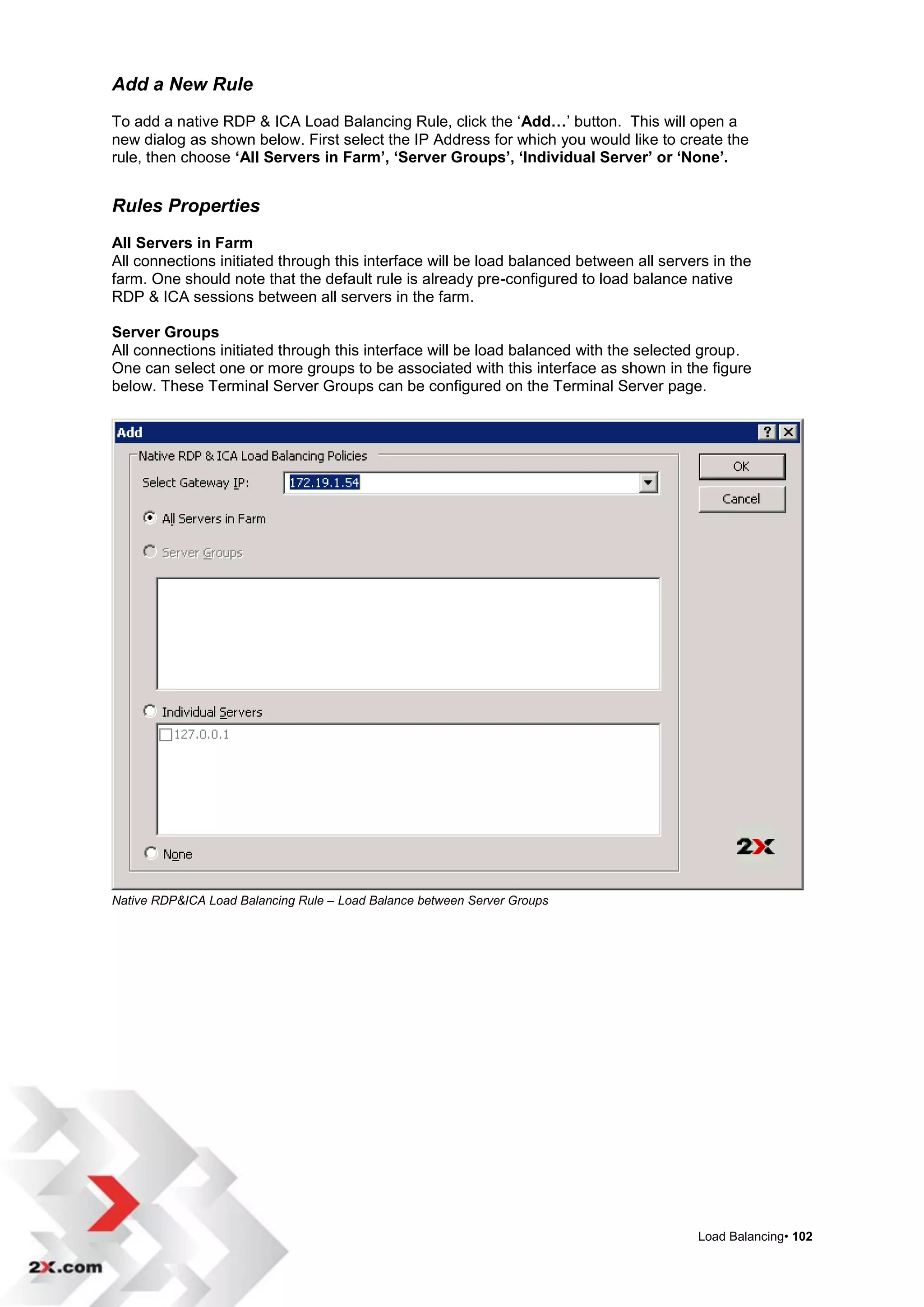 Add a New Rule
To add a native RDP & ICA Load Balancing Rule, click the „Add…‟ button. This will open a
new dialog as shown below. First select the IP Address for which you would like to create the
rule, then choose ‘All Servers in Farm’, ‘Server Groups’, ‘Individual Server’ or ‘None’.


Rules Properties
All Servers in Farm
All connections initiated through this interface will be load balanced between all servers in the
farm. One should note that the default rule is already pre-configured to load balance native
RDP & ICA sessions between all servers in the farm.

Server Groups
All connections initiated through this interface will be load balanced with the selected group.
One can select one or more groups to be associated with this interface as shown in the figure
below. These Terminal Server Groups can be configured on the Terminal Server page.




Native RDP&ICA Load Balancing Rule – Load Balance between Server Groups




                                                                                        Load Balancing• 102
 
