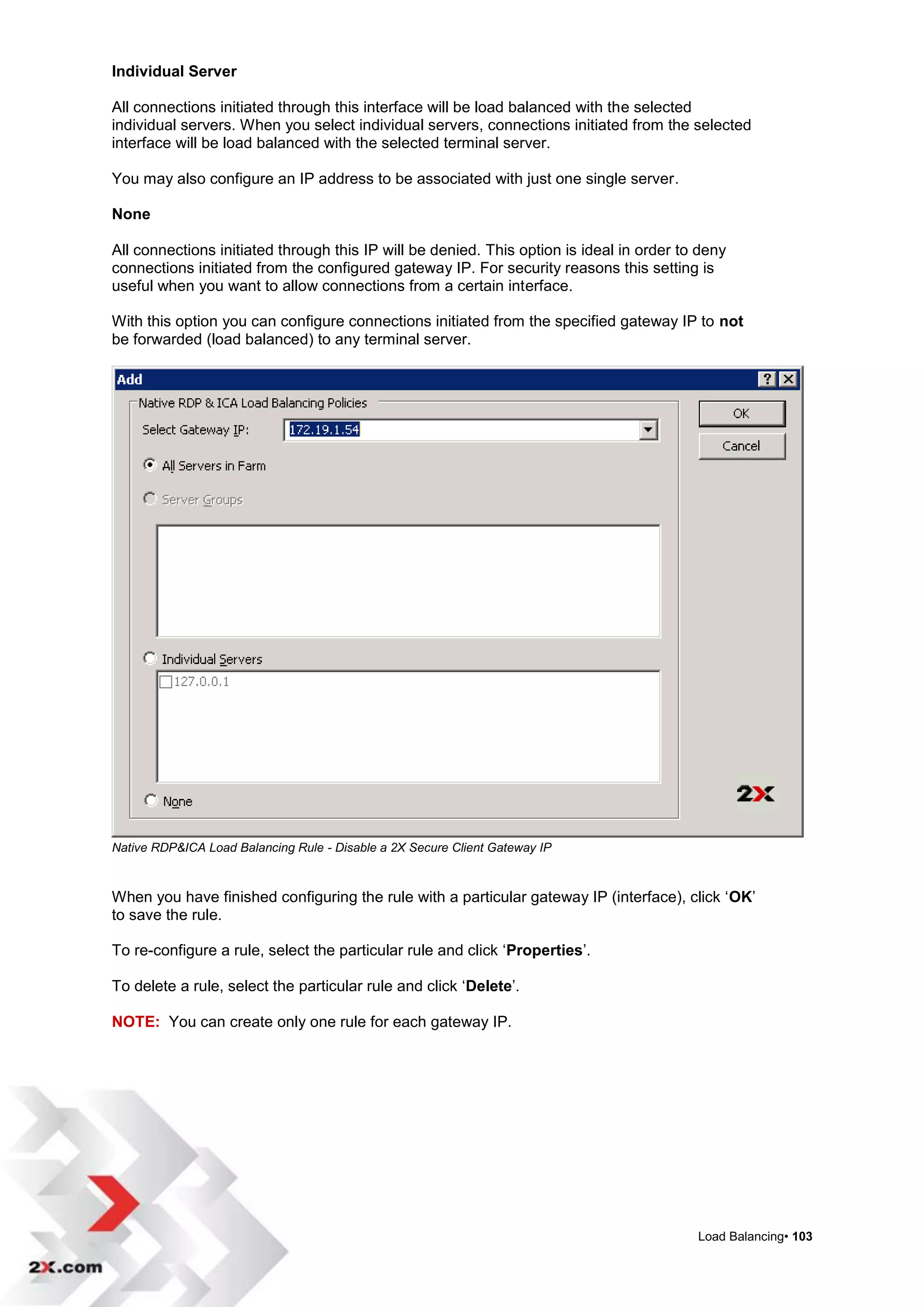 Individual Server

All connections initiated through this interface will be load balanced with the selected
individual servers. When you select individual servers, connections initiated from the selected
interface will be load balanced with the selected terminal server.

You may also configure an IP address to be associated with just one single server.

None

All connections initiated through this IP will be denied. This option is ideal in order to deny
connections initiated from the configured gateway IP. For security reasons this setting is
useful when you want to allow connections from a certain interface.

With this option you can configure connections initiated from the specified gateway IP to not
be forwarded (load balanced) to any terminal server.




Native RDP&ICA Load Balancing Rule - Disable a 2X Secure Client Gateway IP



When you have finished configuring the rule with a particular gateway IP (interface), click „OK‟
to save the rule.

To re-configure a rule, select the particular rule and click „Properties‟.

To delete a rule, select the particular rule and click „Delete‟.

NOTE: You can create only one rule for each gateway IP.




                                                                                          Load Balancing• 103
 