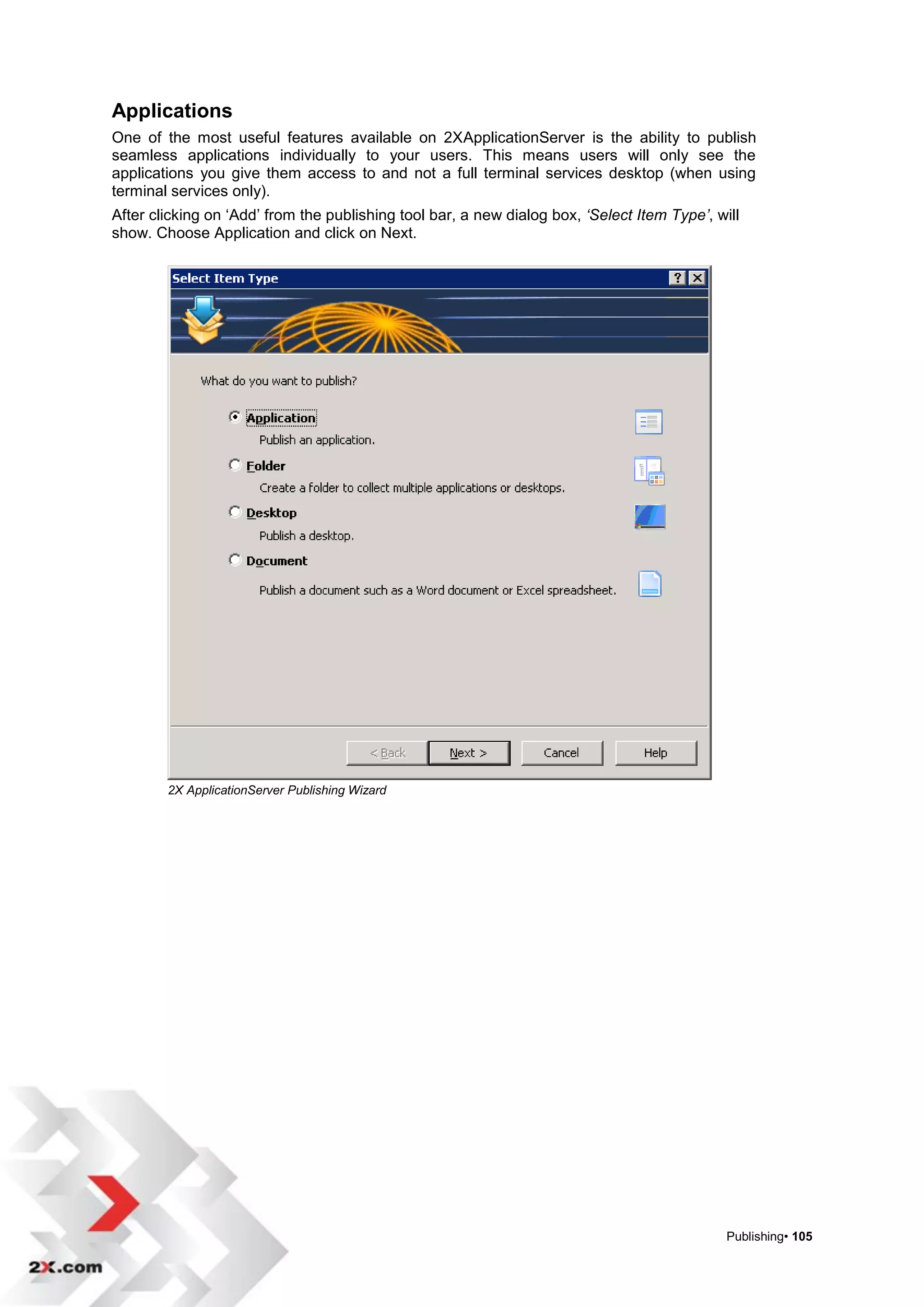 Applications
One of the most useful features available on 2XApplicationServer is the ability to publish
seamless applications individually to your users. This means users will only see the
applications you give them access to and not a full terminal services desktop (when using
terminal services only).
After clicking on „Add‟ from the publishing tool bar, a new dialog box, ‘Select Item Type’, will
show. Choose Application and click on Next.




        2X ApplicationServer Publishing Wizard




                                                                                              Publishing• 105
 