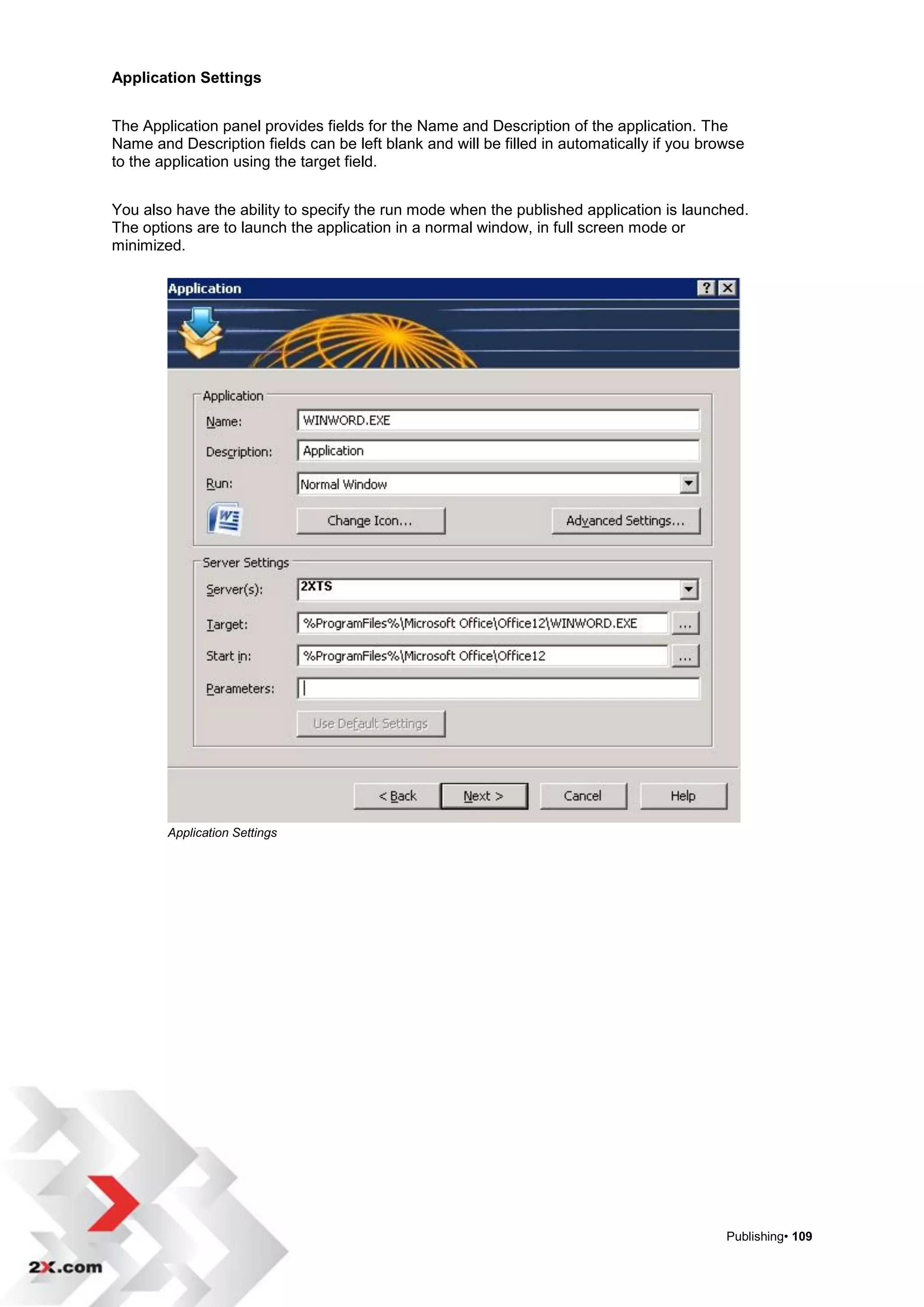 Application Settings


The Application panel provides fields for the Name and Description of the application. The
Name and Description fields can be left blank and will be filled in automatically if you browse
to the application using the target field.


You also have the ability to specify the run mode when the published application is launched.
The options are to launch the application in a normal window, in full screen mode or
minimized.




        Application Settings




                                                                                            Publishing• 109
 