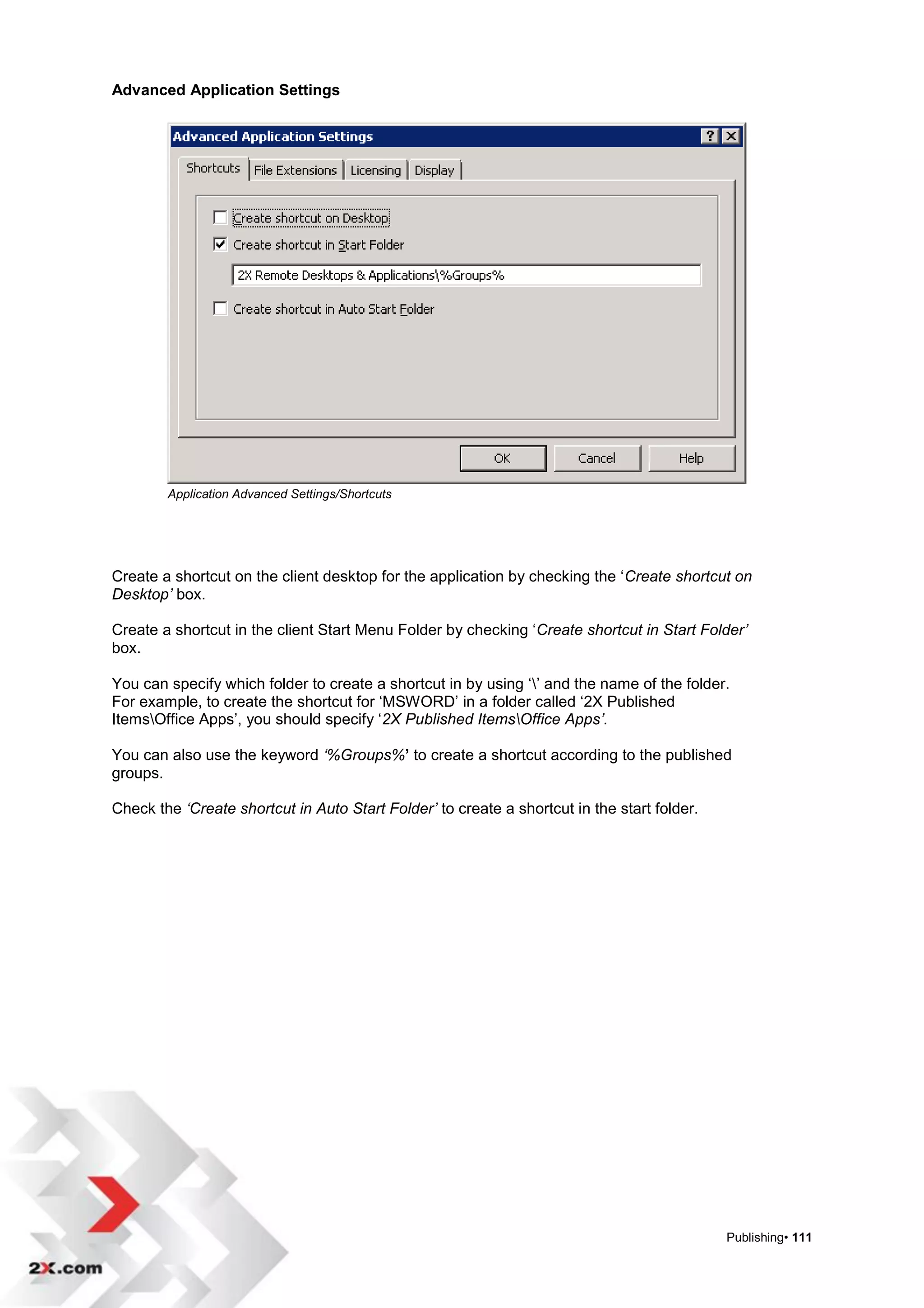 Advanced Application Settings




        Application Advanced Settings/Shortcuts




Create a shortcut on the client desktop for the application by checking the „Create shortcut on
Desktop’ box.

Create a shortcut in the client Start Menu Folder by checking „Create shortcut in Start Folder’
box.

You can specify which folder to create a shortcut in by using „‟ and the name of the folder.
For example, to create the shortcut for „MSWORD‟ in a folder called „2X Published
ItemsOffice Apps‟, you should specify „2X Published ItemsOffice Apps’.

You can also use the keyword ‘%Groups%’ to create a shortcut according to the published
groups.

Check the ‘Create shortcut in Auto Start Folder’ to create a shortcut in the start folder.




                                                                                             Publishing• 111
 