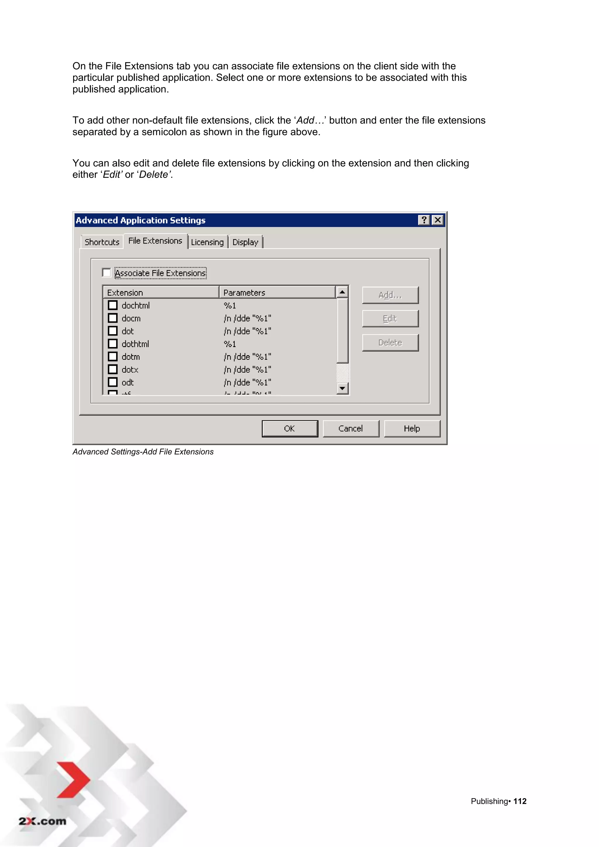On the File Extensions tab you can associate file extensions on the client side with the
particular published application. Select one or more extensions to be associated with this
published application.


To add other non-default file extensions, click the „Add…‟ button and enter the file extensions
separated by a semicolon as shown in the figure above.


You can also edit and delete file extensions by clicking on the extension and then clicking
either „Edit’ or „Delete’.




Advanced Settings-Add File Extensions




                                                                                              Publishing• 112
 