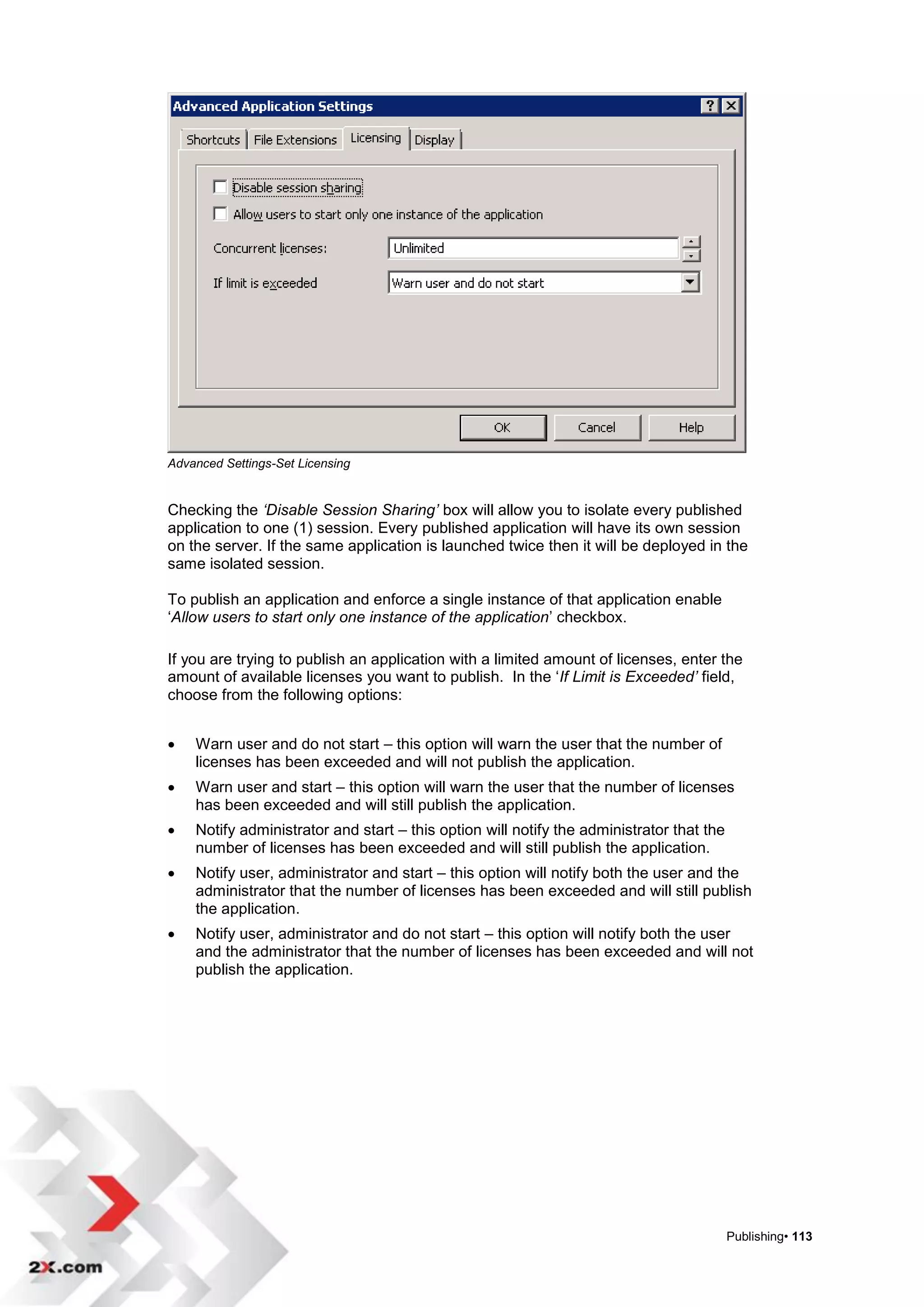 Advanced Settings-Set Licensing


Checking the ‘Disable Session Sharing’ box will allow you to isolate every published
application to one (1) session. Every published application will have its own session
on the server. If the same application is launched twice then it will be deployed in the
same isolated session.

To publish an application and enforce a single instance of that application enable
„Allow users to start only one instance of the application‟ checkbox.

If you are trying to publish an application with a limited amount of licenses, enter the
amount of available licenses you want to publish. In the „If Limit is Exceeded’ field,
choose from the following options:


   Warn user and do not start – this option will warn the user that the number of
    licenses has been exceeded and will not publish the application.
   Warn user and start – this option will warn the user that the number of licenses
    has been exceeded and will still publish the application.
   Notify administrator and start – this option will notify the administrator that the
    number of licenses has been exceeded and will still publish the application.
   Notify user, administrator and start – this option will notify both the user and the
    administrator that the number of licenses has been exceeded and will still publish
    the application.
   Notify user, administrator and do not start – this option will notify both the user
    and the administrator that the number of licenses has been exceeded and will not
    publish the application.




                                                                                          Publishing• 113
 