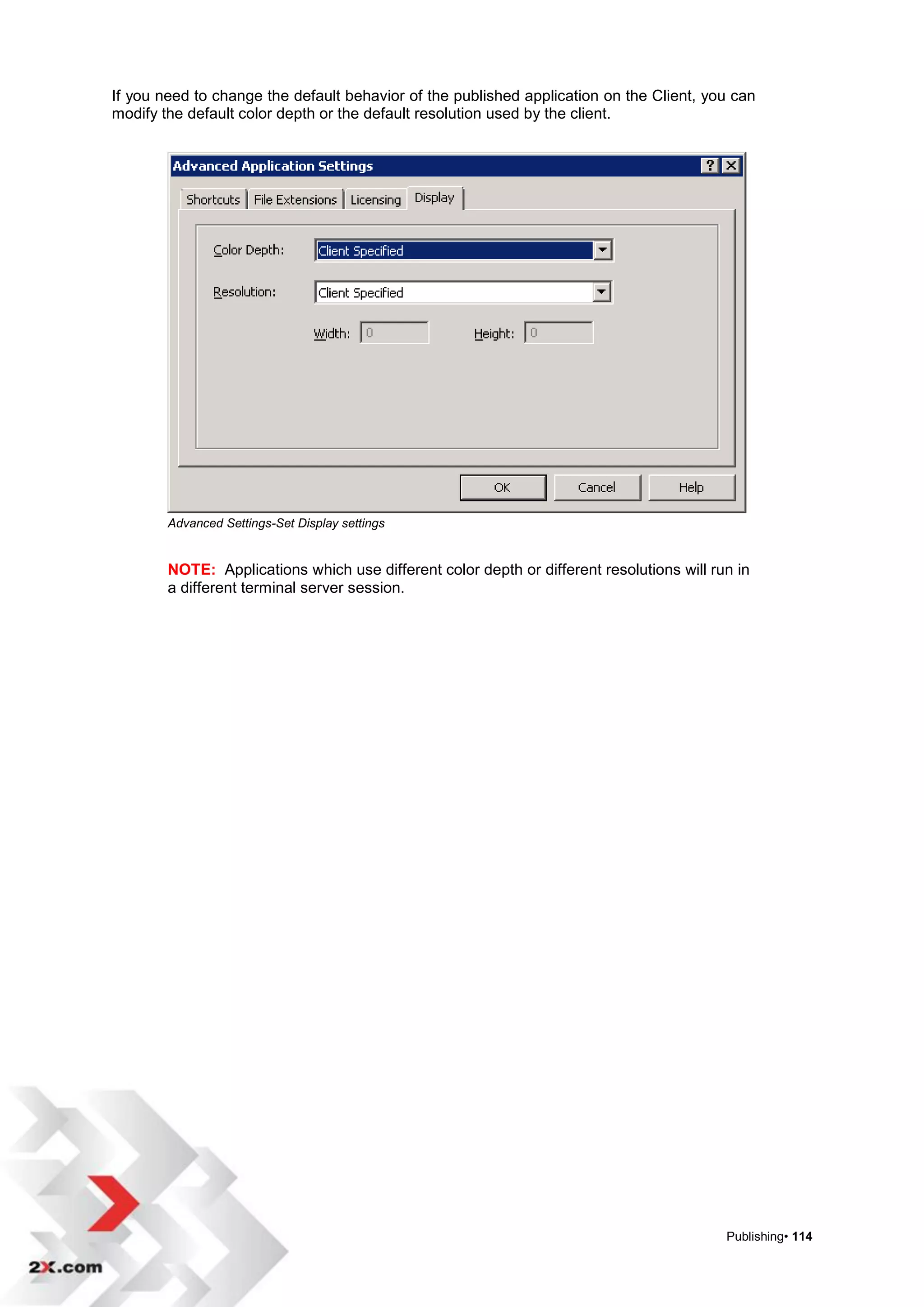 If you need to change the default behavior of the published application on the Client, you can
modify the default color depth or the default resolution used by the client.




        Advanced Settings-Set Display settings


        NOTE: Applications which use different color depth or different resolutions will run in
        a different terminal server session.




                                                                                           Publishing• 114
 