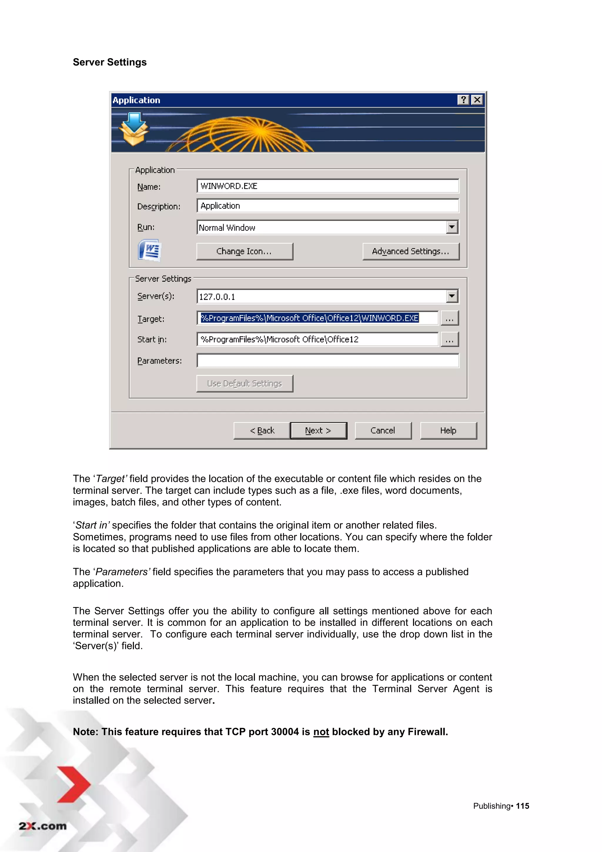 Server Settings




The „Target’ field provides the location of the executable or content file which resides on the
terminal server. The target can include types such as a file, .exe files, word documents,
images, batch files, and other types of content.

„Start in’ specifies the folder that contains the original item or another related files.
Sometimes, programs need to use files from other locations. You can specify where the folder
is located so that published applications are able to locate them.

The „Parameters’ field specifies the parameters that you may pass to access a published
application.

The Server Settings offer you the ability to configure all settings mentioned above for each
terminal server. It is common for an application to be installed in different locations on each
terminal server. To configure each terminal server individually, use the drop down list in the
„Server(s)‟ field.


When the selected server is not the local machine, you can browse for applications or content
on the remote terminal server. This feature requires that the Terminal Server Agent is
installed on the selected server.


Note: This feature requires that TCP port 30004 is not blocked by any Firewall.




                                                                                             Publishing• 115
 