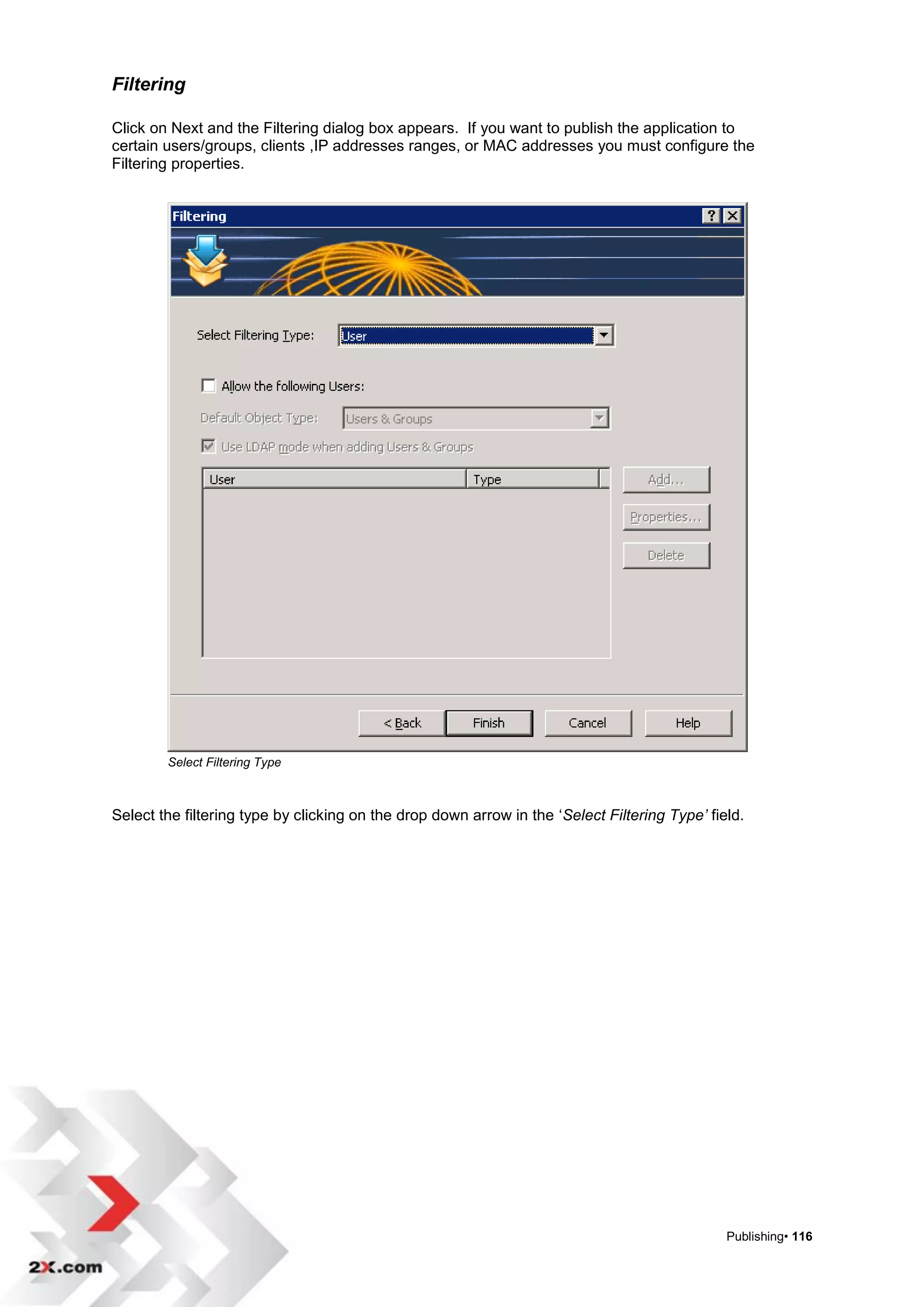 Filtering

Click on Next and the Filtering dialog box appears. If you want to publish the application to
certain users/groups, clients ,IP addresses ranges, or MAC addresses you must configure the
Filtering properties.




        Select Filtering Type



Select the filtering type by clicking on the drop down arrow in the „Select Filtering Type’ field.




                                                                                               Publishing• 116
 