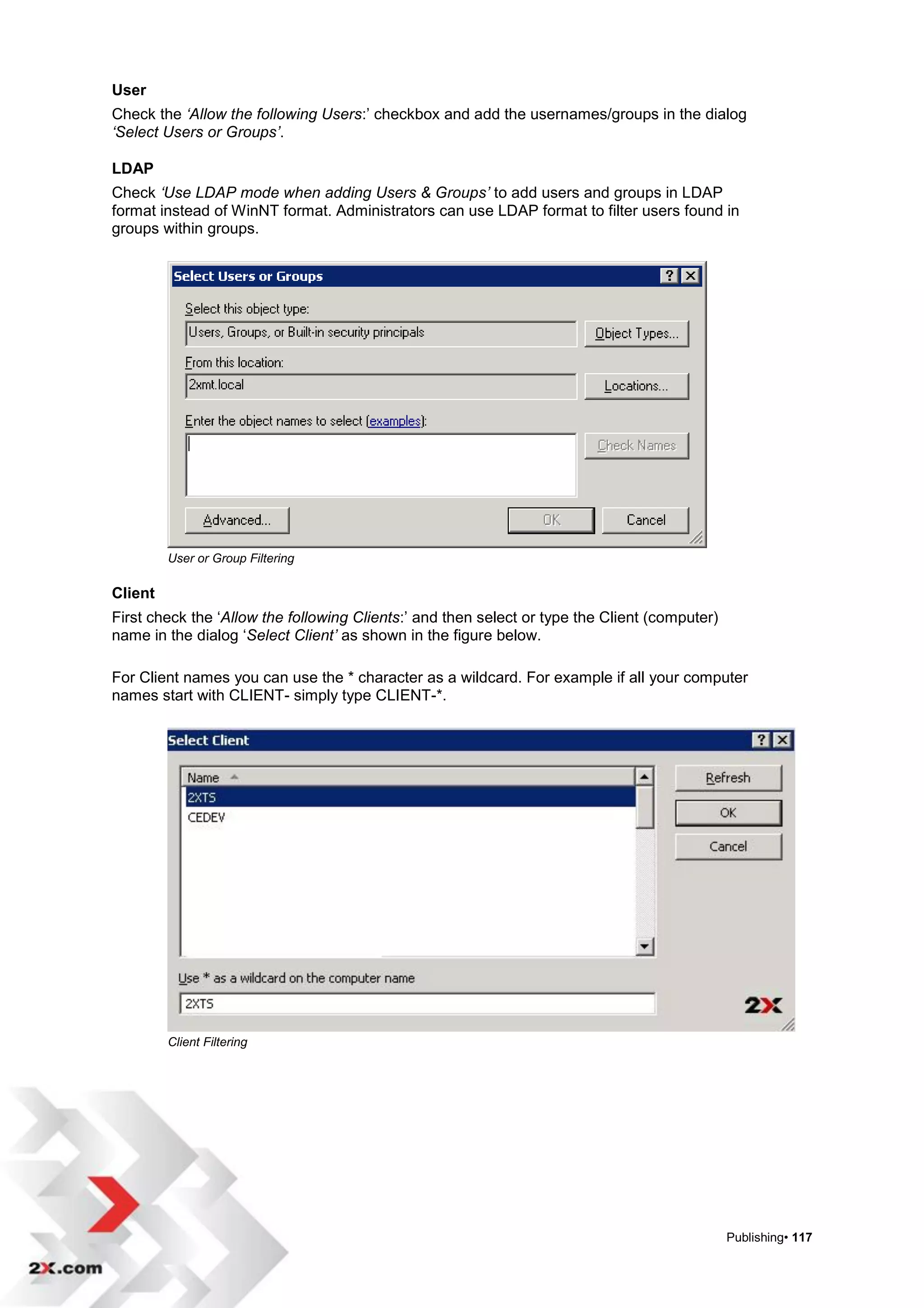 User
Check the ‘Allow the following Users:‟ checkbox and add the usernames/groups in the dialog
‘Select Users or Groups’.

LDAP
Check ‘Use LDAP mode when adding Users & Groups’ to add users and groups in LDAP
format instead of WinNT format. Administrators can use LDAP format to filter users found in
groups within groups.




         User or Group Filtering

Client
First check the „Allow the following Clients:‟ and then select or type the Client (computer)
name in the dialog „Select Client’ as shown in the figure below.

For Client names you can use the * character as a wildcard. For example if all your computer
names start with CLIENT- simply type CLIENT-*.




         Client Filtering




                                                                                               Publishing• 117
 