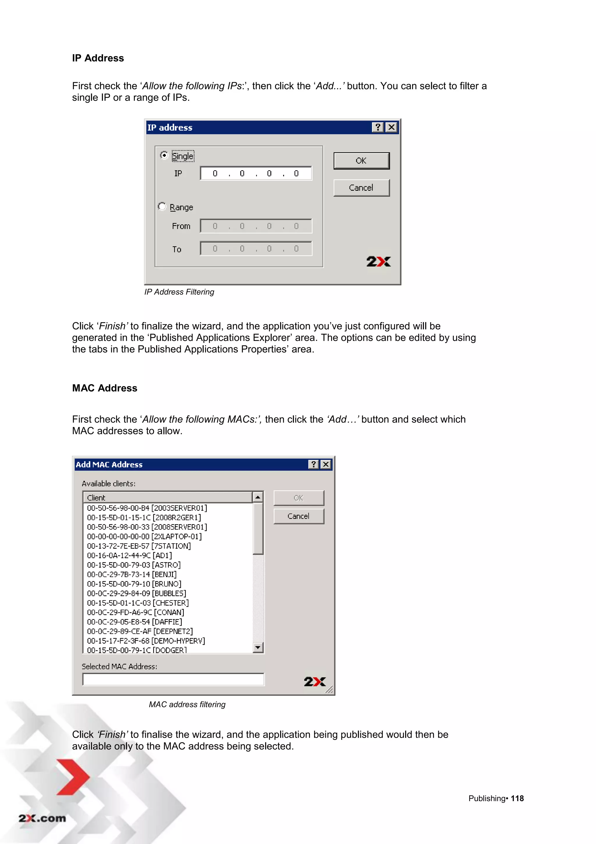 IP Address

First check the „Allow the following IPs:‟, then click the „Add...’ button. You can select to filter a
single IP or a range of IPs.




                 IP Address Filtering



Click „Finish’ to finalize the wizard, and the application you‟ve just configured will be
generated in the „Published Applications Explorer‟ area. The options can be edited by using
the tabs in the Published Applications Properties‟ area.


MAC Address


First check the „Allow the following MACs:’, then click the ‘Add…’ button and select which
MAC addresses to allow.




                  MAC address filtering


Click ‘Finish’ to finalise the wizard, and the application being published would then be
available only to the MAC address being selected.




                                                                                                 Publishing• 118
 