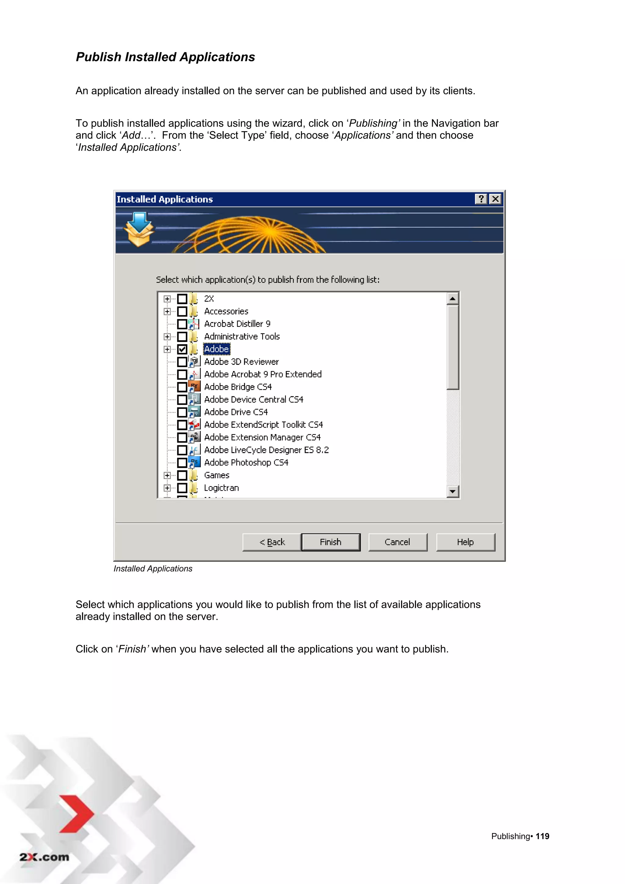 Publish Installed Applications

An application already installed on the server can be published and used by its clients.


To publish installed applications using the wizard, click on „Publishing’ in the Navigation bar
and click „Add…‟. From the „Select Type‟ field, choose „Applications’ and then choose
„Installed Applications’.




        Installed Applications



Select which applications you would like to publish from the list of available applications
already installed on the server.


Click on „Finish’ when you have selected all the applications you want to publish.




                                                                                              Publishing• 119
 