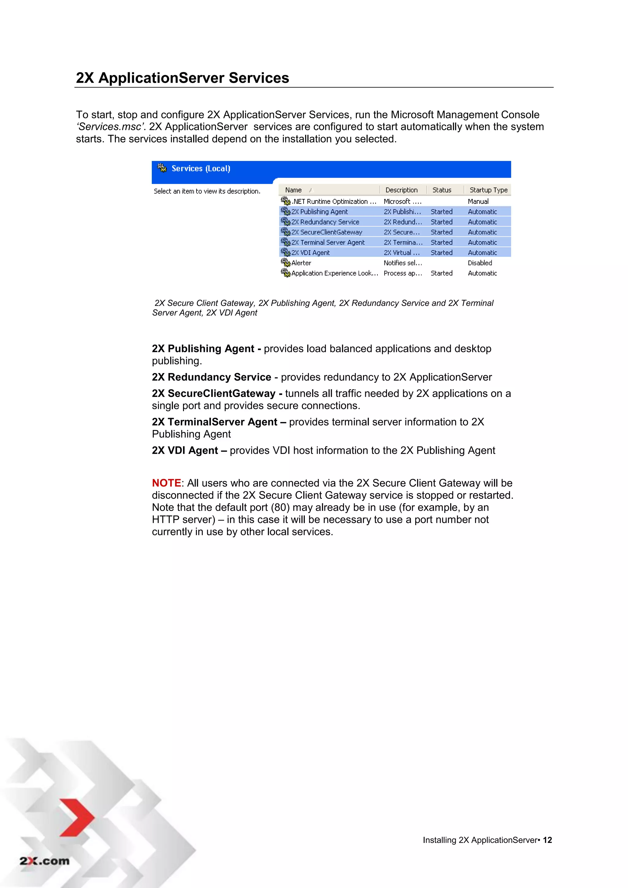 2X ApplicationServer Services

To start, stop and configure 2X ApplicationServer Services, run the Microsoft Management Console
‘Services.msc’. 2X ApplicationServer services are configured to start automatically when the system
starts. The services installed depend on the installation you selected.




                2X Secure Client Gateway, 2X Publishing Agent, 2X Redundancy Service and 2X Terminal
                Server Agent, 2X VDI Agent



                2X Publishing Agent - provides load balanced applications and desktop
                publishing.
                2X Redundancy Service - provides redundancy to 2X ApplicationServer
                2X SecureClientGateway - tunnels all traffic needed by 2X applications on a
                single port and provides secure connections.
                2X TerminalServer Agent – provides terminal server information to 2X
                Publishing Agent
                2X VDI Agent – provides VDI host information to the 2X Publishing Agent


                NOTE: All users who are connected via the 2X Secure Client Gateway will be
                disconnected if the 2X Secure Client Gateway service is stopped or restarted.
                Note that the default port (80) may already be in use (for example, by an
                HTTP server) – in this case it will be necessary to use a port number not
                currently in use by other local services.




                                                                                  Installing 2X ApplicationServer• 12
 
