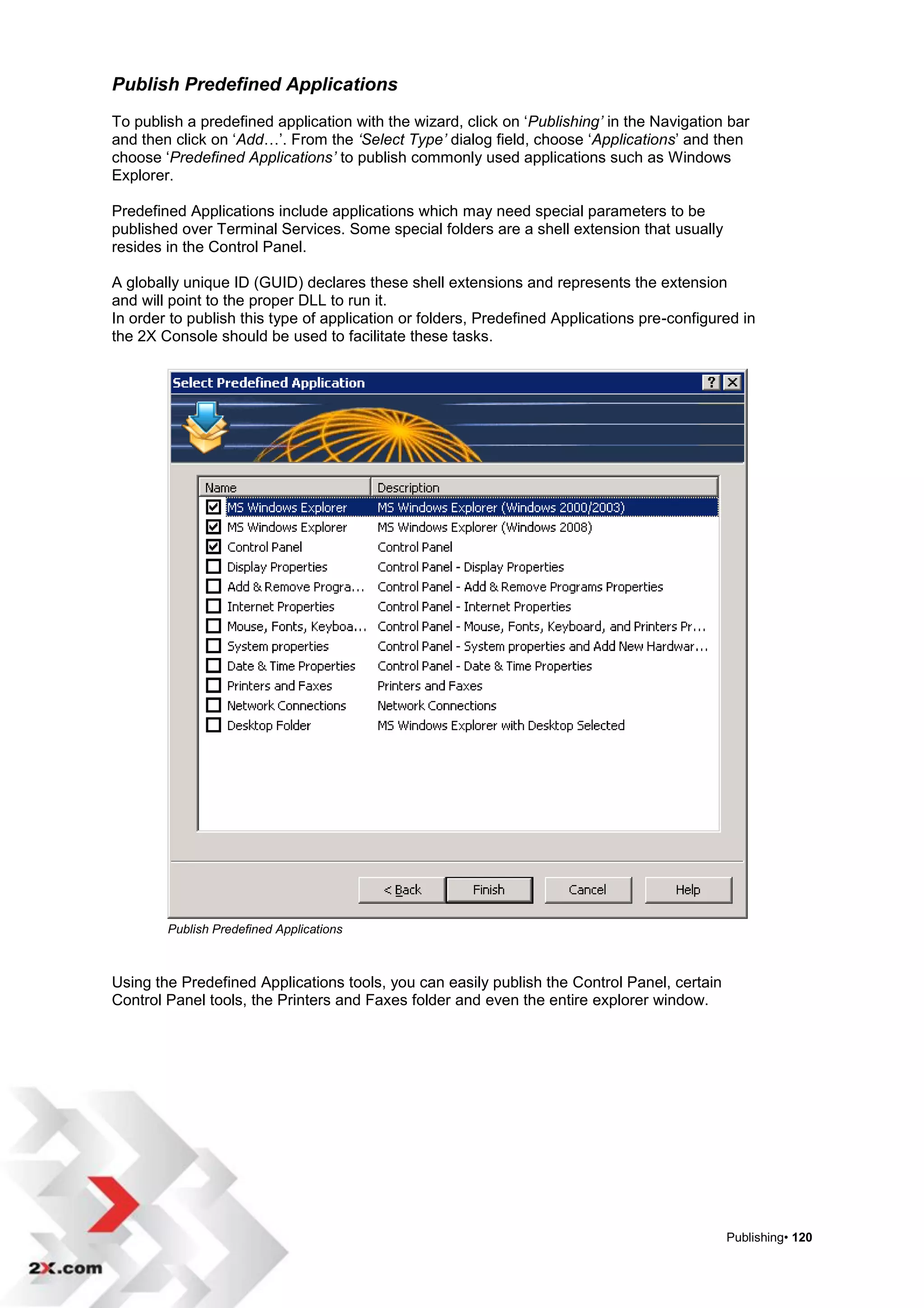 Publish Predefined Applications
To publish a predefined application with the wizard, click on „Publishing’ in the Navigation bar
and then click on „Add…‟. From the ‘Select Type’ dialog field, choose „Applications‟ and then
choose „Predefined Applications’ to publish commonly used applications such as Windows
Explorer.

Predefined Applications include applications which may need special parameters to be
published over Terminal Services. Some special folders are a shell extension that usually
resides in the Control Panel.

A globally unique ID (GUID) declares these shell extensions and represents the extension
and will point to the proper DLL to run it.
In order to publish this type of application or folders, Predefined Applications pre-configured in
the 2X Console should be used to facilitate these tasks.




        Publish Predefined Applications



Using the Predefined Applications tools, you can easily publish the Control Panel, certain
Control Panel tools, the Printers and Faxes folder and even the entire explorer window.




                                                                                             Publishing• 120
 