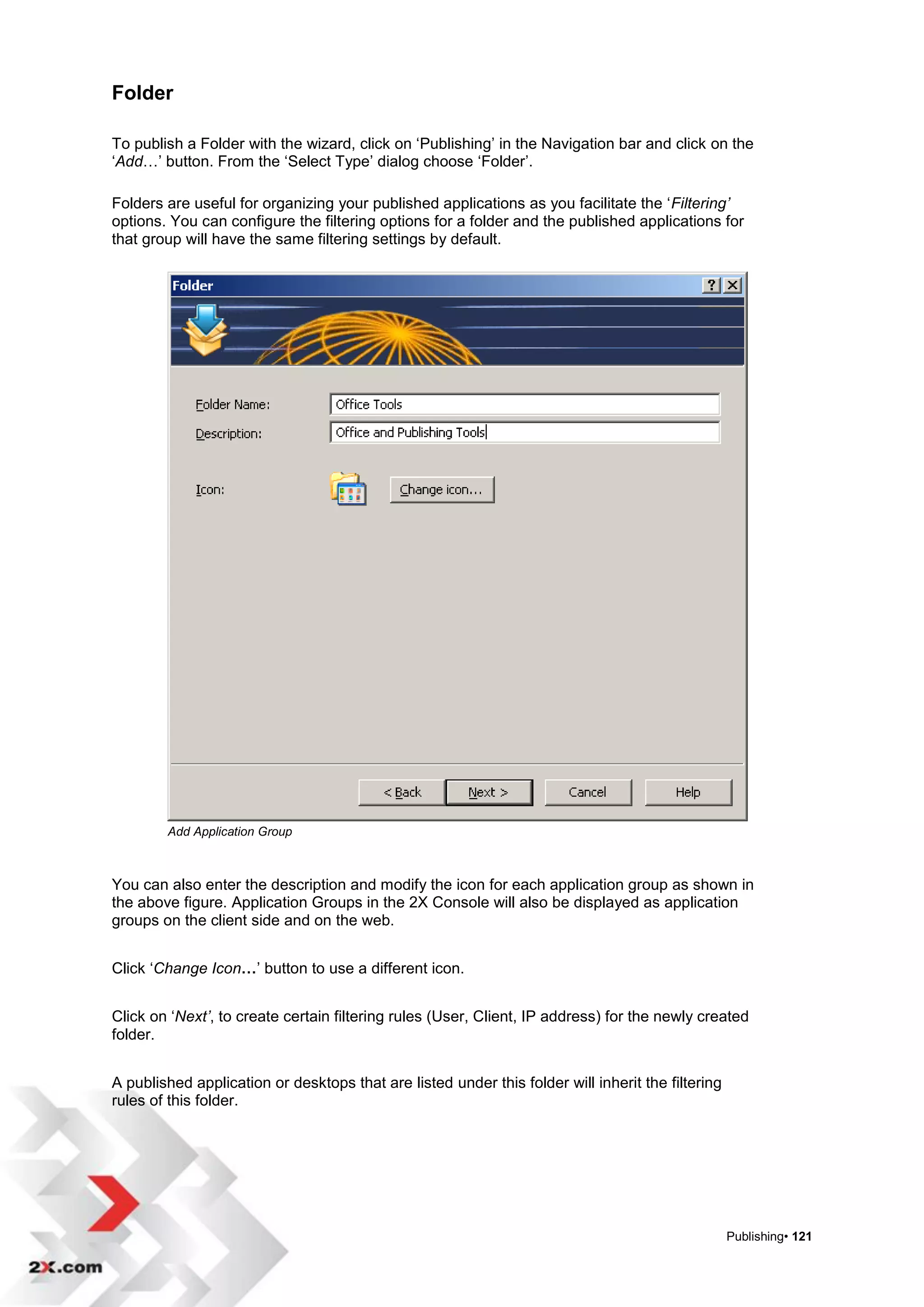 Folder

To publish a Folder with the wizard, click on „Publishing‟ in the Navigation bar and click on the
„Add…‟ button. From the „Select Type‟ dialog choose „Folder‟.

Folders are useful for organizing your published applications as you facilitate the „Filtering’
options. You can configure the filtering options for a folder and the published applications for
that group will have the same filtering settings by default.




        Add Application Group



You can also enter the description and modify the icon for each application group as shown in
the above figure. Application Groups in the 2X Console will also be displayed as application
groups on the client side and on the web.


Click „Change Icon…‟ button to use a different icon.


Click on „Next’, to create certain filtering rules (User, Client, IP address) for the newly created
folder.


A published application or desktops that are listed under this folder will inherit the filtering
rules of this folder.




                                                                                                   Publishing• 121
 