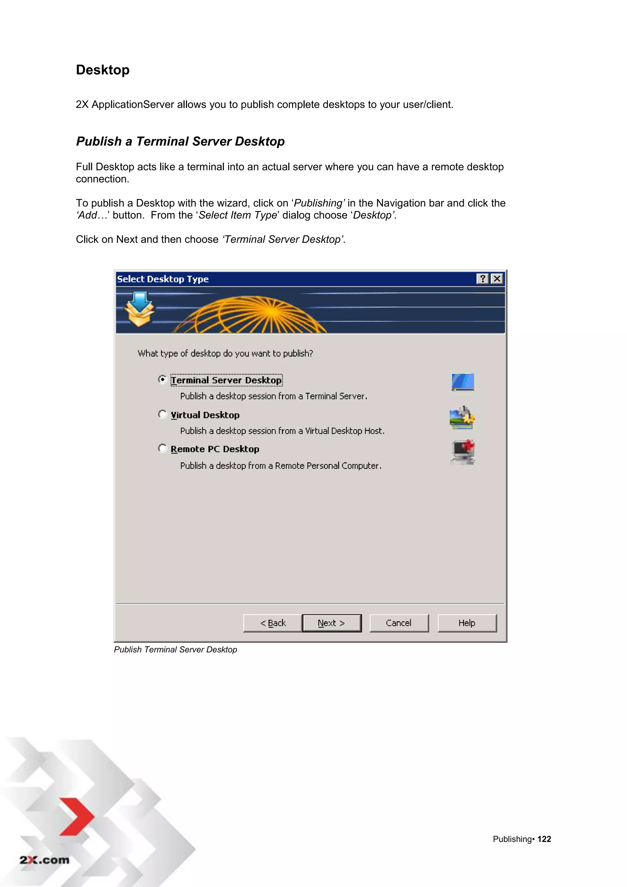 Desktop

2X ApplicationServer allows you to publish complete desktops to your user/client.


Publish a Terminal Server Desktop
Full Desktop acts like a terminal into an actual server where you can have a remote desktop
connection.

To publish a Desktop with the wizard, click on „Publishing’ in the Navigation bar and click the
‘Add…‟ button. From the „Select Item Type‟ dialog choose „Desktop’.

Click on Next and then choose ‘Terminal Server Desktop’.




        Publish Terminal Server Desktop




                                                                                            Publishing• 122
 