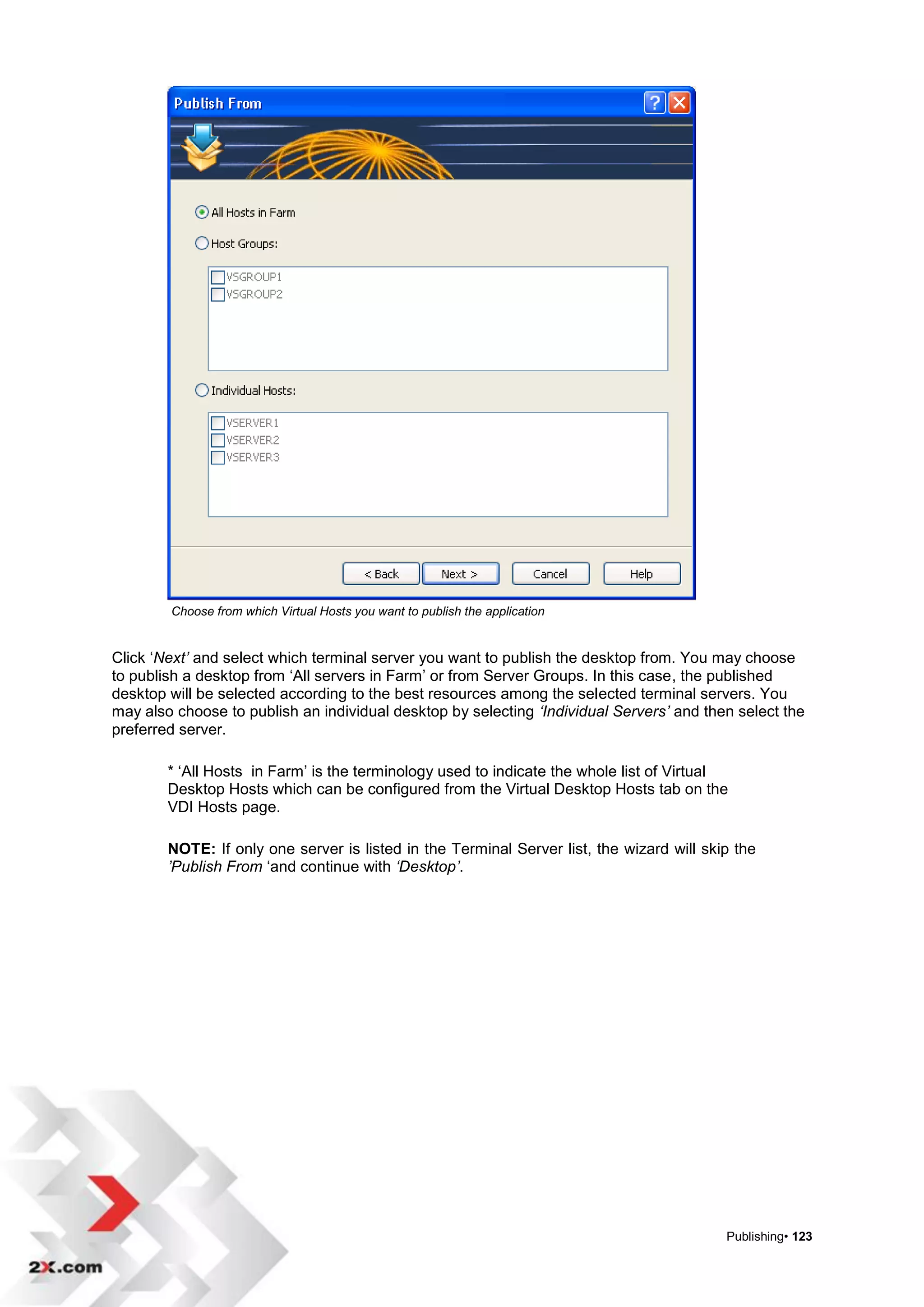 Choose from which Virtual Hosts you want to publish the application


Click „Next’ and select which terminal server you want to publish the desktop from. You may choose
to publish a desktop from „All servers in Farm‟ or from Server Groups. In this case, the published
desktop will be selected according to the best resources among the selected terminal servers. You
may also choose to publish an individual desktop by selecting ‘Individual Servers’ and then select the
preferred server.

        * „All Hosts in Farm‟ is the terminology used to indicate the whole list of Virtual
        Desktop Hosts which can be configured from the Virtual Desktop Hosts tab on the
        VDI Hosts page.

        NOTE: If only one server is listed in the Terminal Server list, the wizard will skip the
        ’Publish From „and continue with ‘Desktop’.




                                                                                           Publishing• 123
 