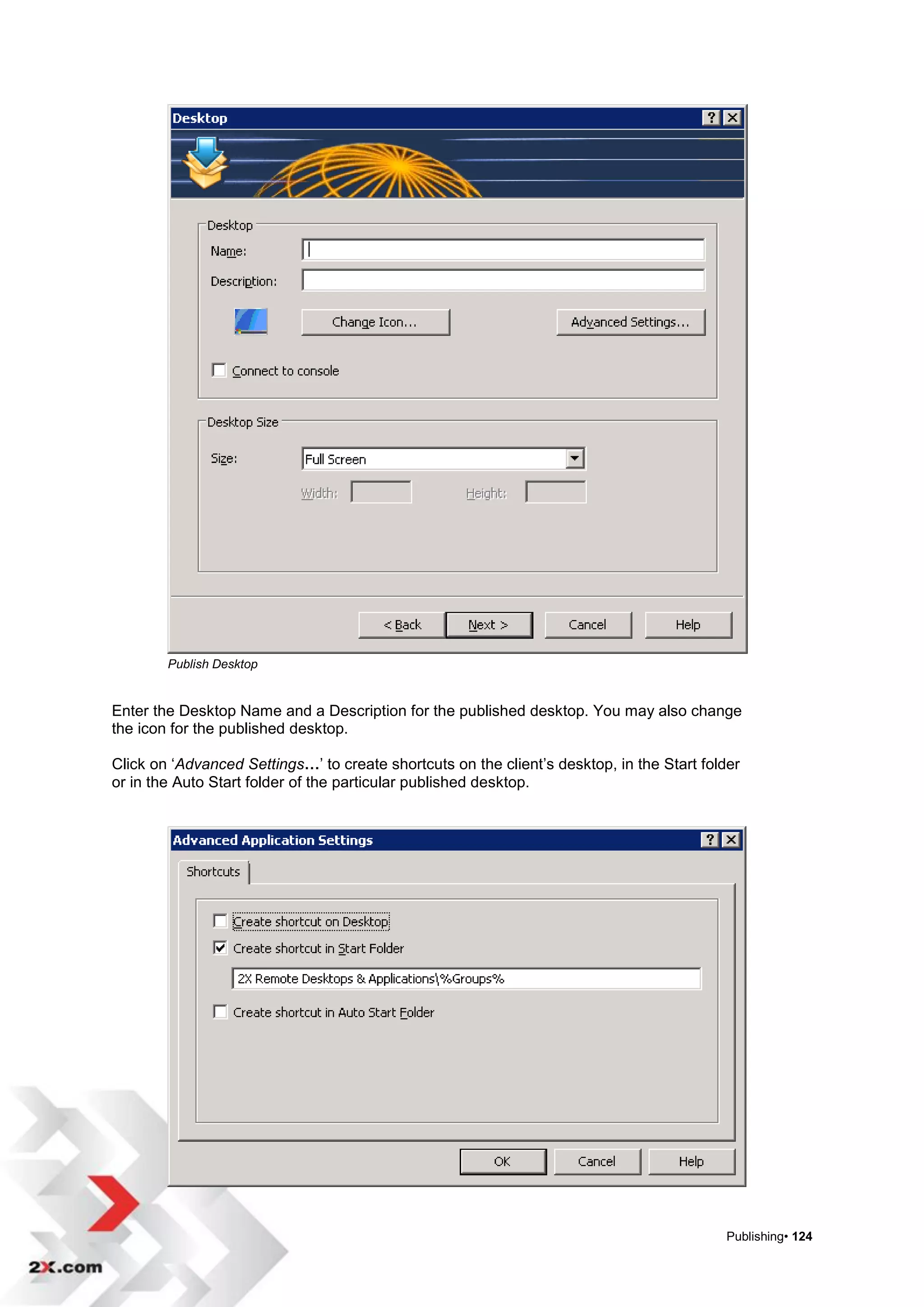 Publish Desktop


Enter the Desktop Name and a Description for the published desktop. You may also change
the icon for the published desktop.

Click on „Advanced Settings…‟ to create shortcuts on the client‟s desktop, in the Start folder
or in the Auto Start folder of the particular published desktop.




                                                                                            Publishing• 124
 