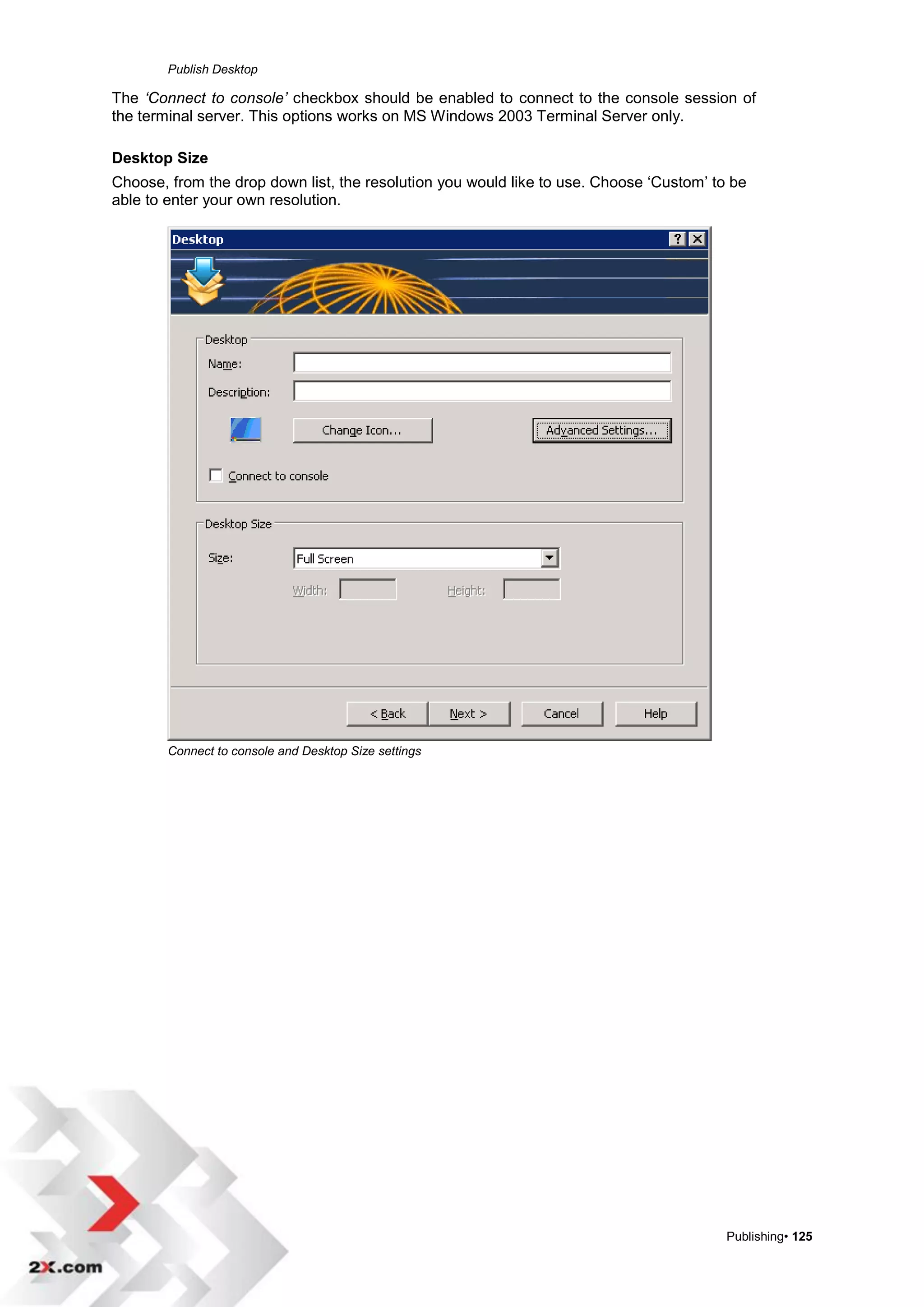 Publish Desktop

The ‘Connect to console’ checkbox should be enabled to connect to the console session of
the terminal server. This options works on MS Windows 2003 Terminal Server only.

Desktop Size
Choose, from the drop down list, the resolution you would like to use. Choose „Custom‟ to be
able to enter your own resolution.




        Connect to console and Desktop Size settings




                                                                                         Publishing• 125
 
