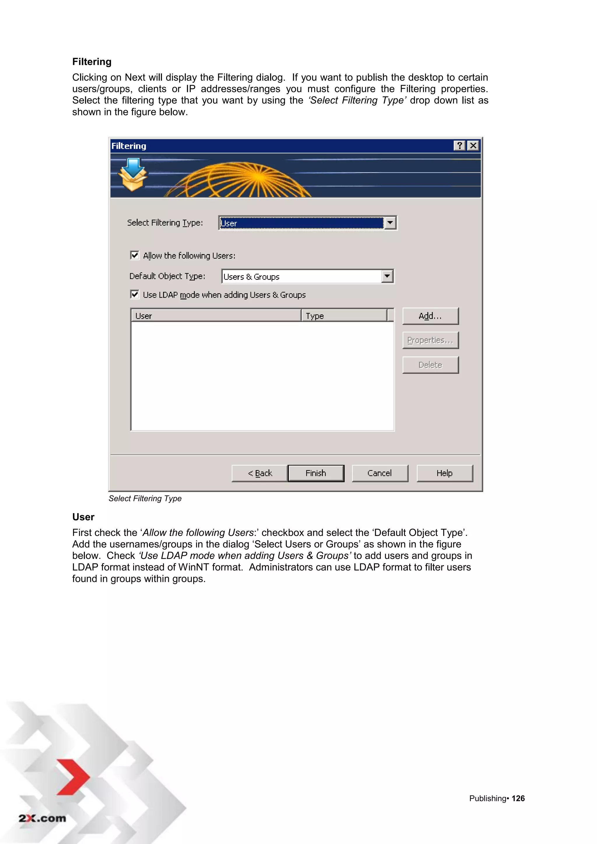 Filtering
Clicking on Next will display the Filtering dialog. If you want to publish the desktop to certain
users/groups, clients or IP addresses/ranges you must configure the Filtering properties.
Select the filtering type that you want by using the ‘Select Filtering Type’ drop down list as
shown in the figure below.




        Select Filtering Type

User
First check the „Allow the following Users:‟ checkbox and select the „Default Object Type‟.
Add the usernames/groups in the dialog „Select Users or Groups‟ as shown in the figure
below. Check ‘Use LDAP mode when adding Users & Groups’ to add users and groups in
LDAP format instead of WinNT format. Administrators can use LDAP format to filter users
found in groups within groups.




                                                                                            Publishing• 126
 