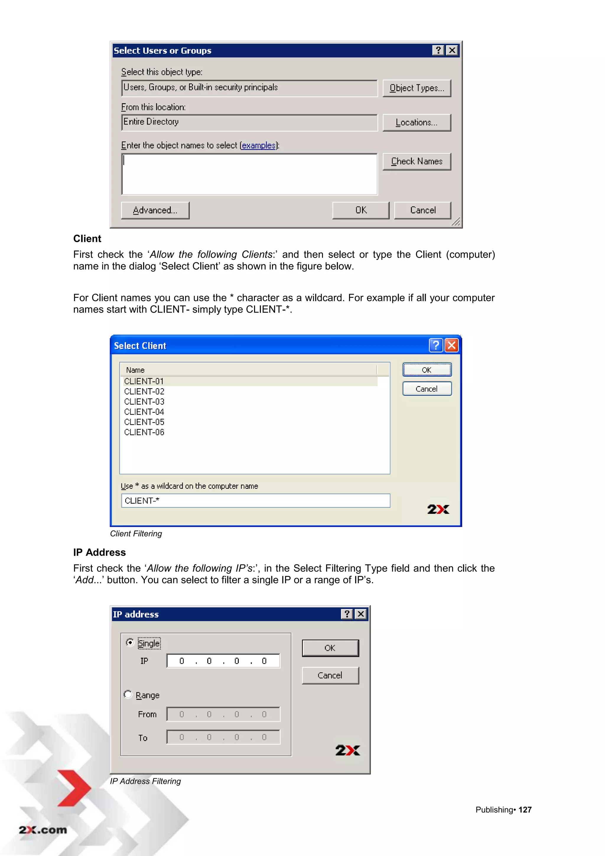 Client
First check the „Allow the following Clients:‟ and then select or type the Client (computer)
name in the dialog „Select Client‟ as shown in the figure below.


For Client names you can use the * character as a wildcard. For example if all your computer
names start with CLIENT- simply type CLIENT-*.




         Client Filtering

IP Address
First check the „Allow the following IP’s:‟, in the Select Filtering Type field and then click the
„Add...‟ button. You can select to filter a single IP or a range of IP‟s.




         IP Address Filtering


                                                                                             Publishing• 127
 