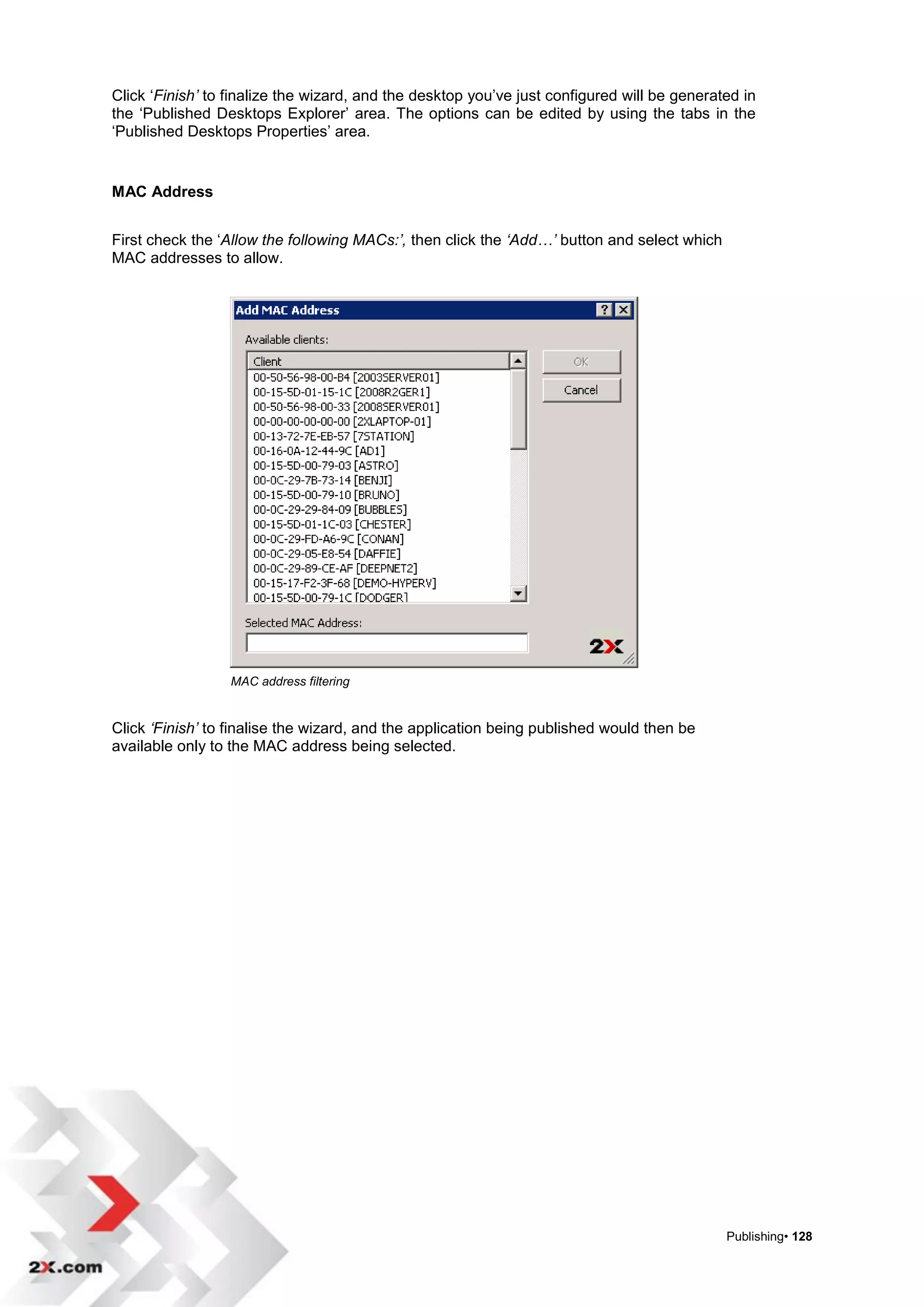 Click „Finish’ to finalize the wizard, and the desktop you‟ve just configured will be generated in
the „Published Desktops Explorer‟ area. The options can be edited by using the tabs in the
„Published Desktops Properties‟ area.


MAC Address


First check the „Allow the following MACs:’, then click the ‘Add…’ button and select which
MAC addresses to allow.




                  MAC address filtering


Click ‘Finish’ to finalise the wizard, and the application being published would then be
available only to the MAC address being selected.




                                                                                             Publishing• 128
 