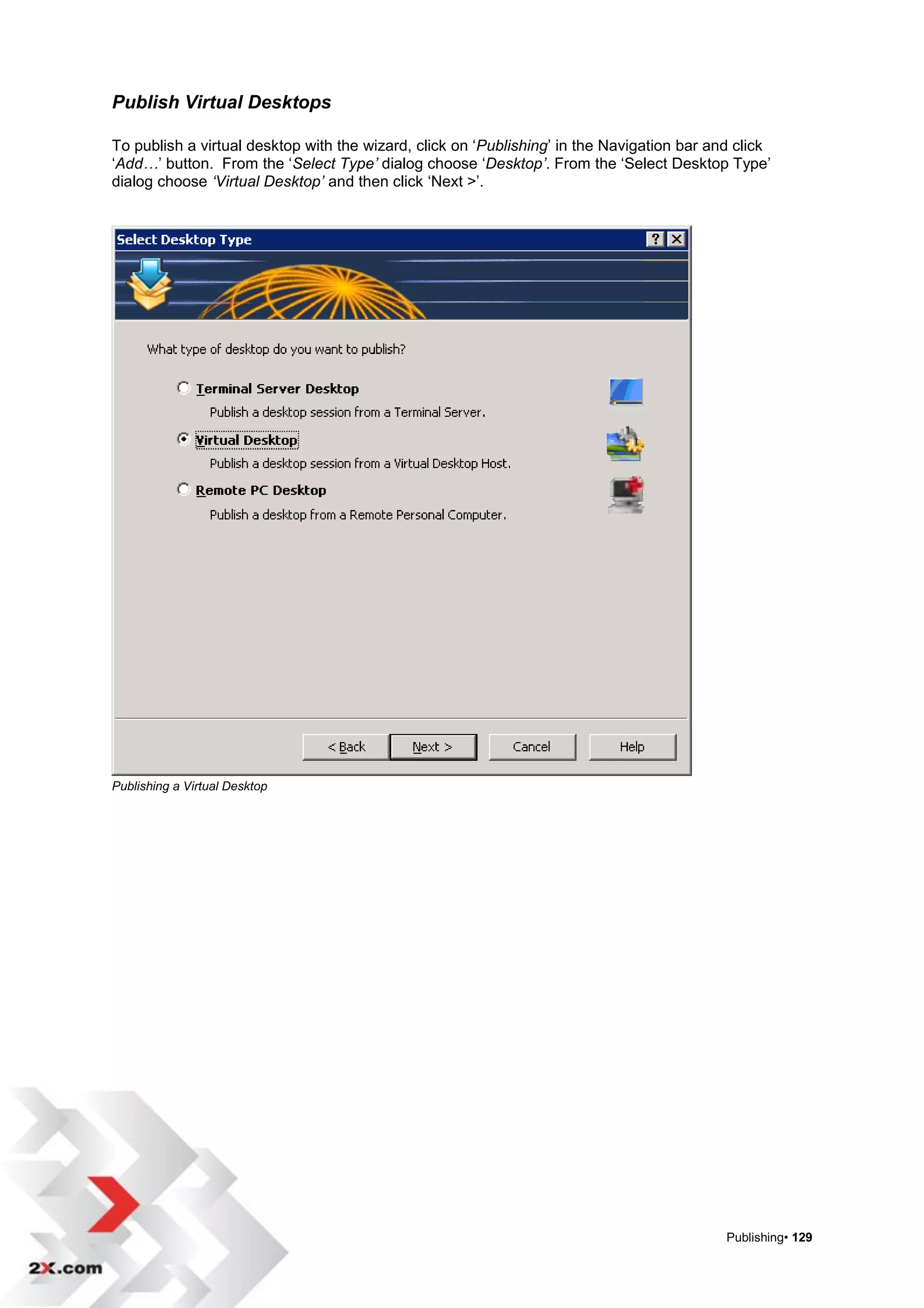 Publish Virtual Desktops

To publish a virtual desktop with the wizard, click on „Publishing‟ in the Navigation bar and click
„Add…‟ button. From the „Select Type’ dialog choose „Desktop’. From the „Select Desktop Type‟
dialog choose ‘Virtual Desktop’ and then click „Next >‟.




Publishing a Virtual Desktop




                                                                                            Publishing• 129
 