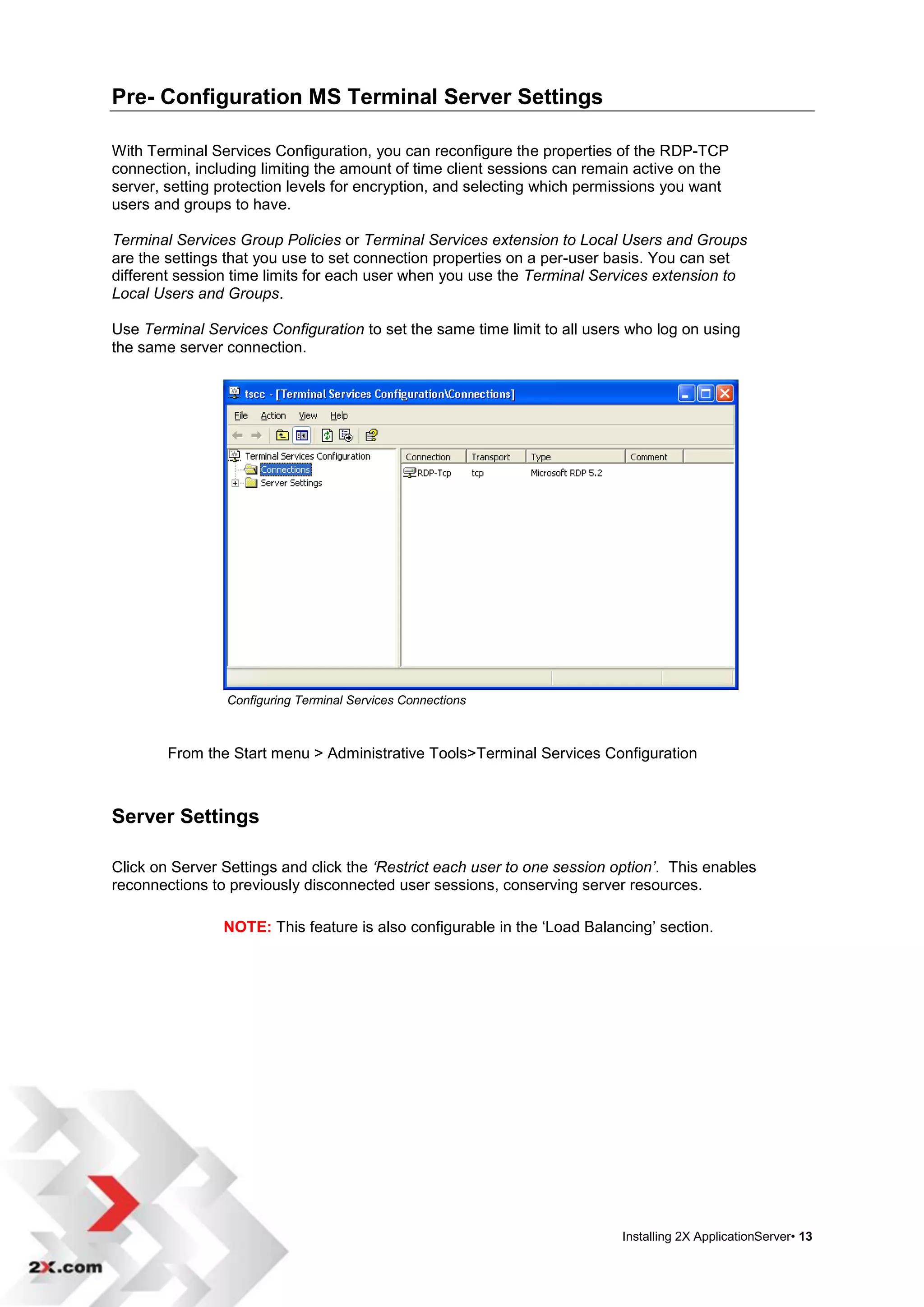 Pre- Configuration MS Terminal Server Settings

With Terminal Services Configuration, you can reconfigure the properties of the RDP-TCP
connection, including limiting the amount of time client sessions can remain active on the
server, setting protection levels for encryption, and selecting which permissions you want
users and groups to have.

Terminal Services Group Policies or Terminal Services extension to Local Users and Groups
are the settings that you use to set connection properties on a per-user basis. You can set
different session time limits for each user when you use the Terminal Services extension to
Local Users and Groups.

Use Terminal Services Configuration to set the same time limit to all users who log on using
the same server connection.




                Configuring Terminal Services Connections



        From the Start menu > Administrative Tools>Terminal Services Configuration



Server Settings

Click on Server Settings and click the ‘Restrict each user to one session option’. This enables
reconnections to previously disconnected user sessions, conserving server resources.

                NOTE: This feature is also configurable in the „Load Balancing‟ section.




                                                                           Installing 2X ApplicationServer• 13
 