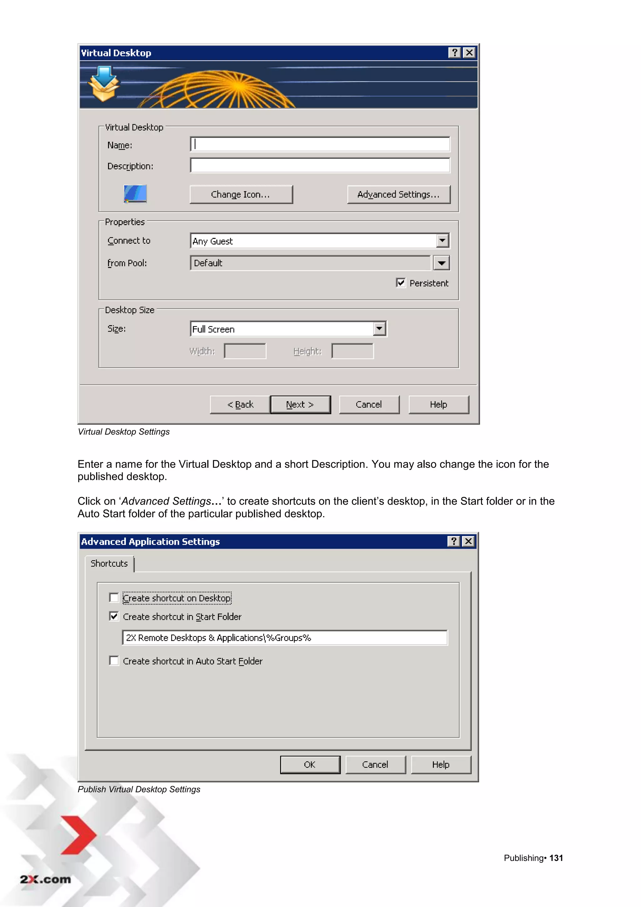 Virtual Desktop Settings


Enter a name for the Virtual Desktop and a short Description. You may also change the icon for the
published desktop.

Click on „Advanced Settings…‟ to create shortcuts on the client‟s desktop, in the Start folder or in the
Auto Start folder of the particular published desktop.




Publish Virtual Desktop Settings




                                                                                            Publishing• 131
 