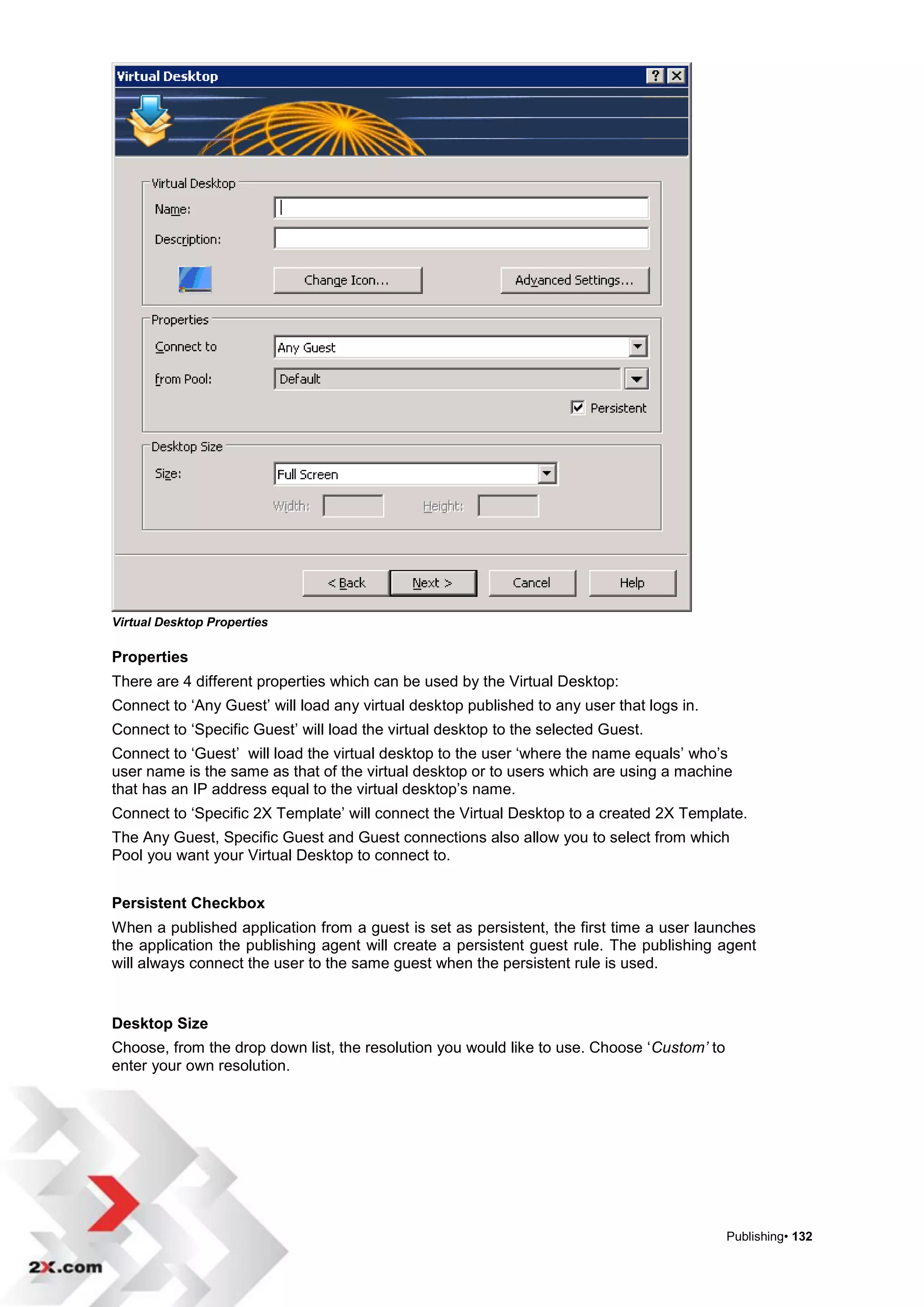 Virtual Desktop Properties

Properties
There are 4 different properties which can be used by the Virtual Desktop:
Connect to „Any Guest‟ will load any virtual desktop published to any user that logs in.
Connect to „Specific Guest‟ will load the virtual desktop to the selected Guest.
Connect to „Guest‟ will load the virtual desktop to the user „where the name equals‟ who‟s
user name is the same as that of the virtual desktop or to users which are using a machine
that has an IP address equal to the virtual desktop‟s name.
Connect to „Specific 2X Template‟ will connect the Virtual Desktop to a created 2X Template.
The Any Guest, Specific Guest and Guest connections also allow you to select from which
Pool you want your Virtual Desktop to connect to.


Persistent Checkbox
When a published application from a guest is set as persistent, the first time a user launches
the application the publishing agent will create a persistent guest rule. The publishing agent
will always connect the user to the same guest when the persistent rule is used.


Desktop Size
Choose, from the drop down list, the resolution you would like to use. Choose „Custom’ to
enter your own resolution.




                                                                                            Publishing• 132
 
