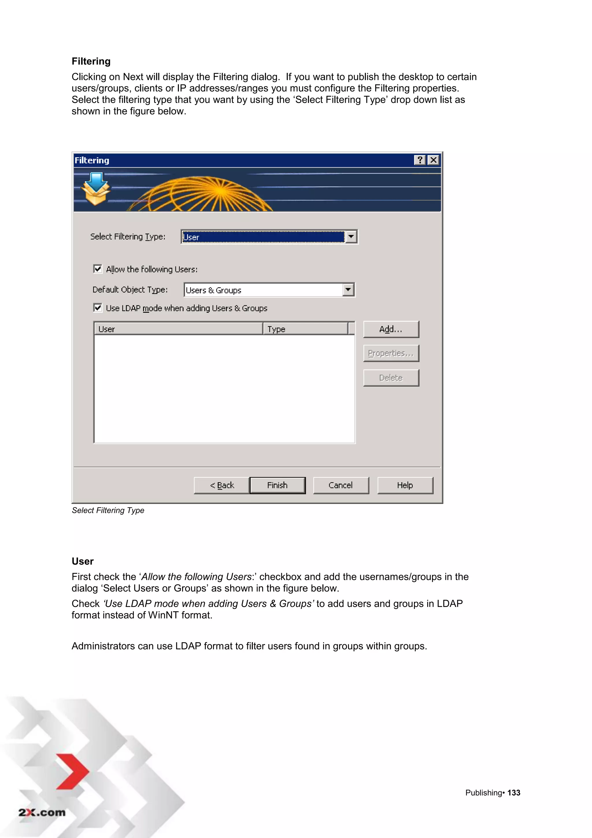 Filtering
Clicking on Next will display the Filtering dialog. If you want to publish the desktop to certain
users/groups, clients or IP addresses/ranges you must configure the Filtering properties.
Select the filtering type that you want by using the „Select Filtering Type‟ drop down list as
shown in the figure below.




Select Filtering Type




User
First check the „Allow the following Users:‟ checkbox and add the usernames/groups in the
dialog „Select Users or Groups‟ as shown in the figure below.
Check ‘Use LDAP mode when adding Users & Groups’ to add users and groups in LDAP
format instead of WinNT format.


Administrators can use LDAP format to filter users found in groups within groups.




                                                                                              Publishing• 133
 