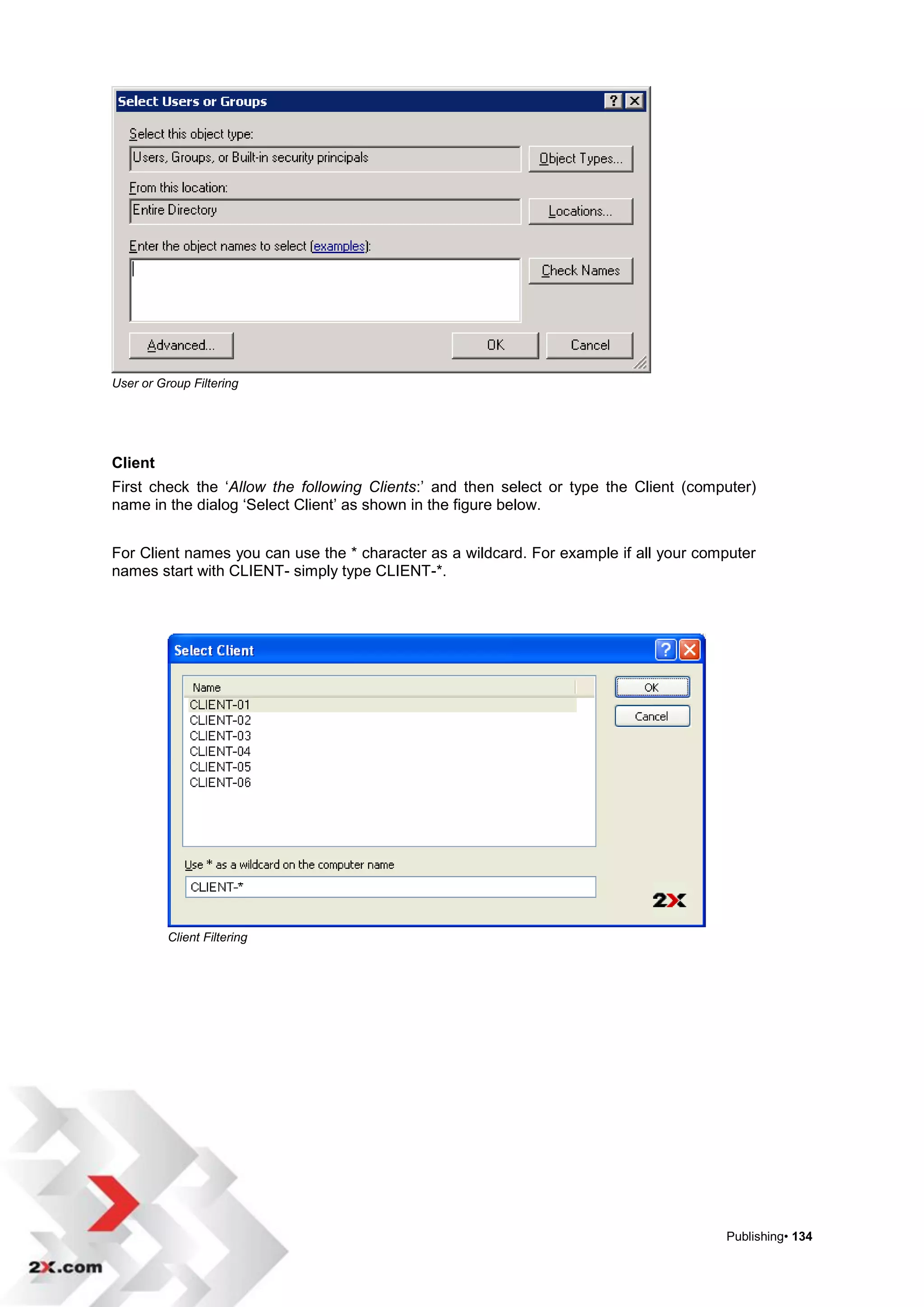 User or Group Filtering




Client
First check the „Allow the following Clients:‟ and then select or type the Client (computer)
name in the dialog „Select Client‟ as shown in the figure below.


For Client names you can use the * character as a wildcard. For example if all your computer
names start with CLIENT- simply type CLIENT-*.




          Client Filtering




                                                                                       Publishing• 134
 