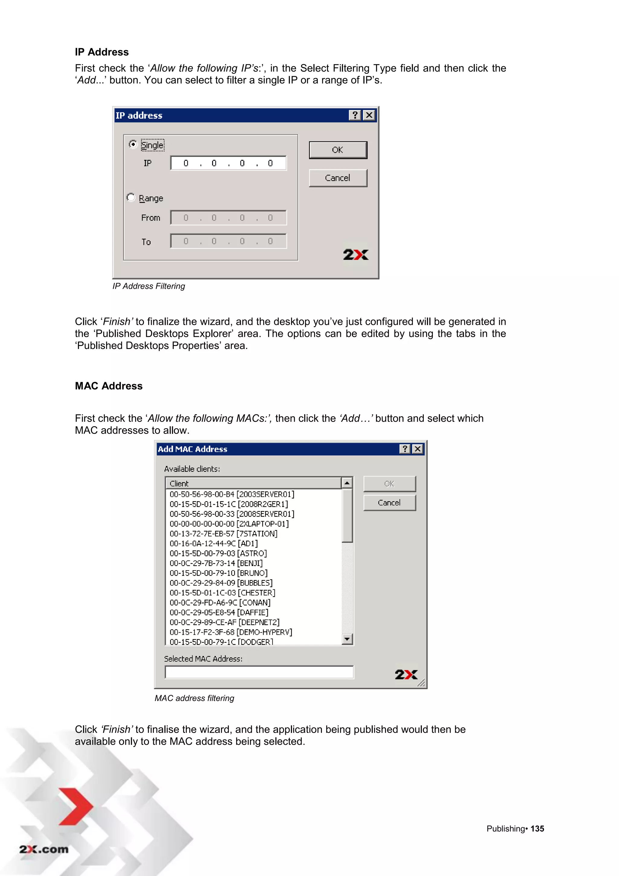 IP Address
First check the „Allow the following IP’s:‟, in the Select Filtering Type field and then click the
„Add...‟ button. You can select to filter a single IP or a range of IP‟s.




        IP Address Filtering



Click „Finish’ to finalize the wizard, and the desktop you‟ve just configured will be generated in
the „Published Desktops Explorer‟ area. The options can be edited by using the tabs in the
„Published Desktops Properties‟ area.


MAC Address


First check the „Allow the following MACs:’, then click the ‘Add…’ button and select which
MAC addresses to allow.




                   MAC address filtering


Click ‘Finish’ to finalise the wizard, and the application being published would then be
available only to the MAC address being selected.




                                                                                             Publishing• 135
 
