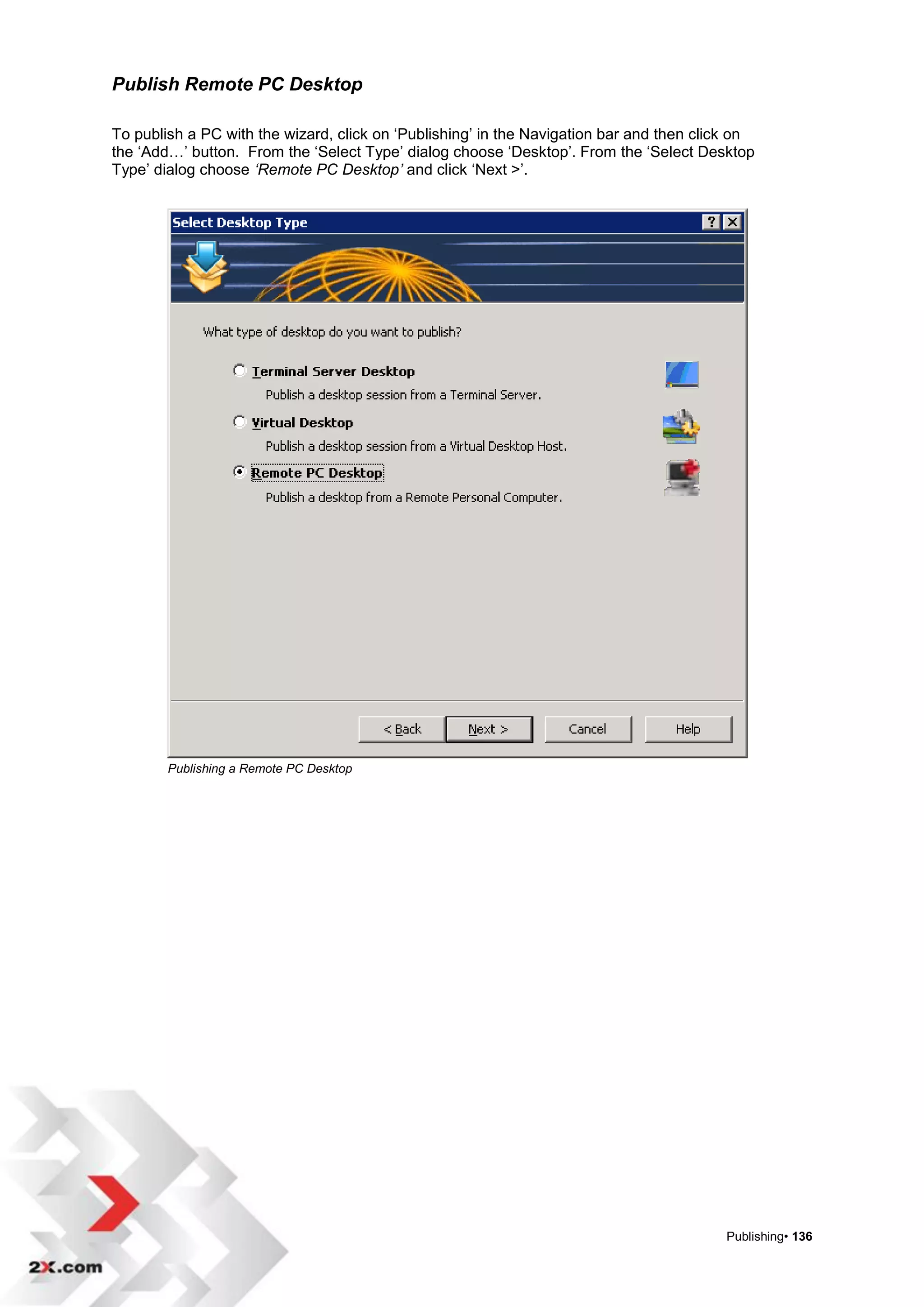 Publish Remote PC Desktop

To publish a PC with the wizard, click on „Publishing‟ in the Navigation bar and then click on
the „Add…‟ button. From the „Select Type‟ dialog choose „Desktop‟. From the „Select Desktop
Type‟ dialog choose ‘Remote PC Desktop’ and click „Next >‟.




        Publishing a Remote PC Desktop




                                                                                         Publishing• 136
 
