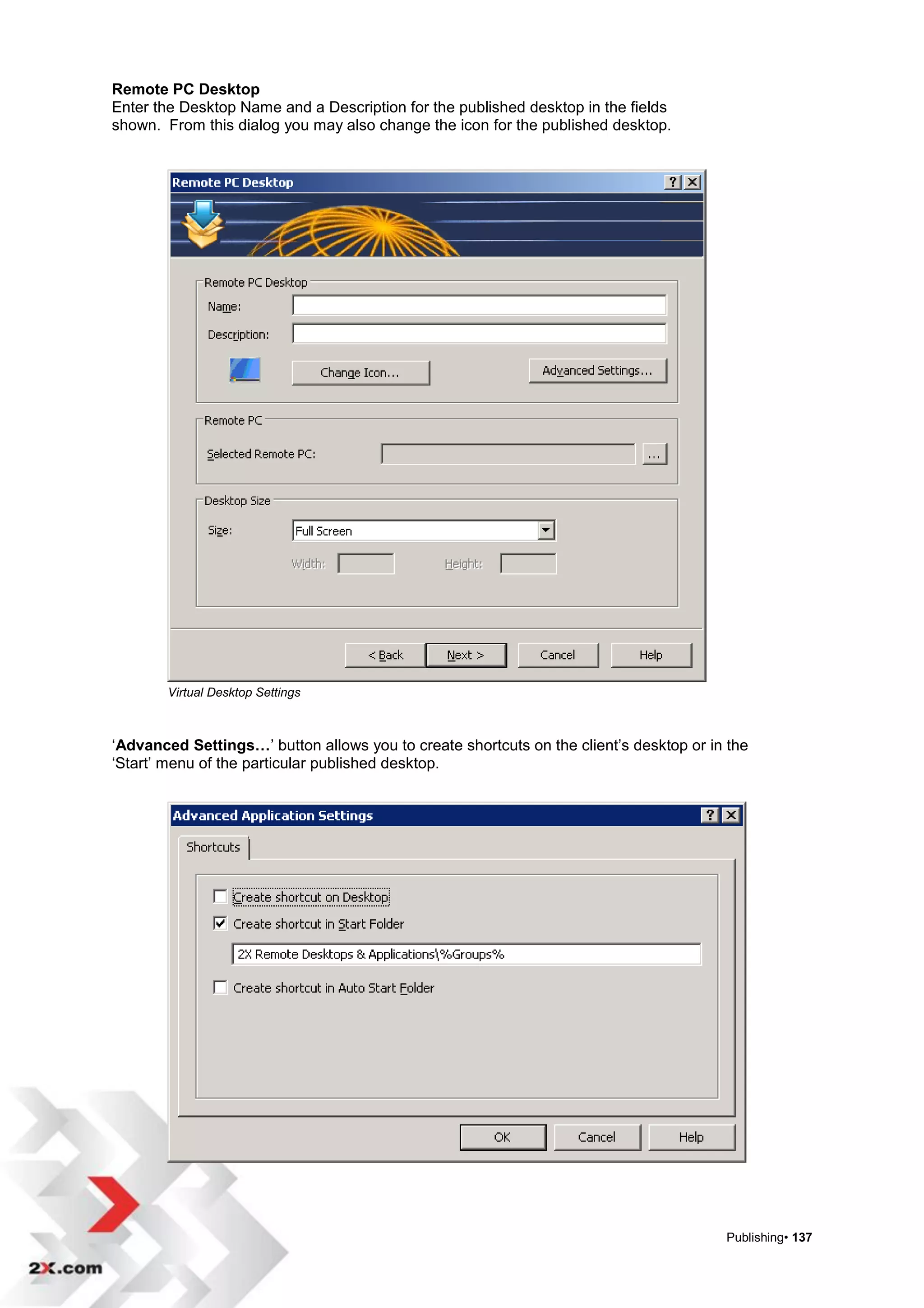 Remote PC Desktop
Enter the Desktop Name and a Description for the published desktop in the fields
shown. From this dialog you may also change the icon for the published desktop.




        Virtual Desktop Settings



„Advanced Settings…‟ button allows you to create shortcuts on the client‟s desktop or in the
„Start‟ menu of the particular published desktop.




                                                                                        Publishing• 137
 