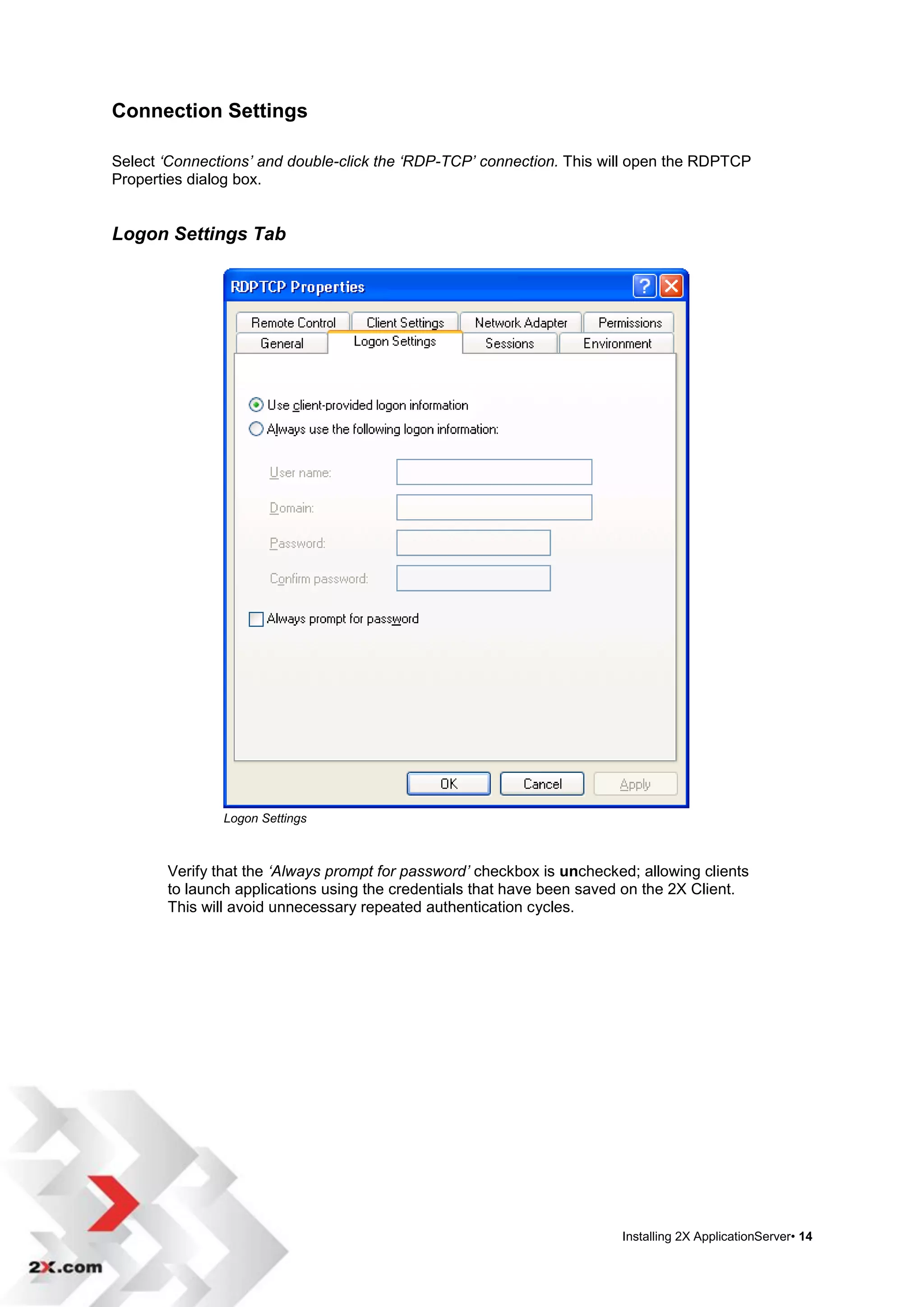 Connection Settings

Select ‘Connections’ and double-click the ‘RDP-TCP’ connection. This will open the RDPTCP
Properties dialog box.


Logon Settings Tab




               Logon Settings



       Verify that the ‘Always prompt for password’ checkbox is unchecked; allowing clients
       to launch applications using the credentials that have been saved on the 2X Client.
       This will avoid unnecessary repeated authentication cycles.




                                                                        Installing 2X ApplicationServer• 14
 