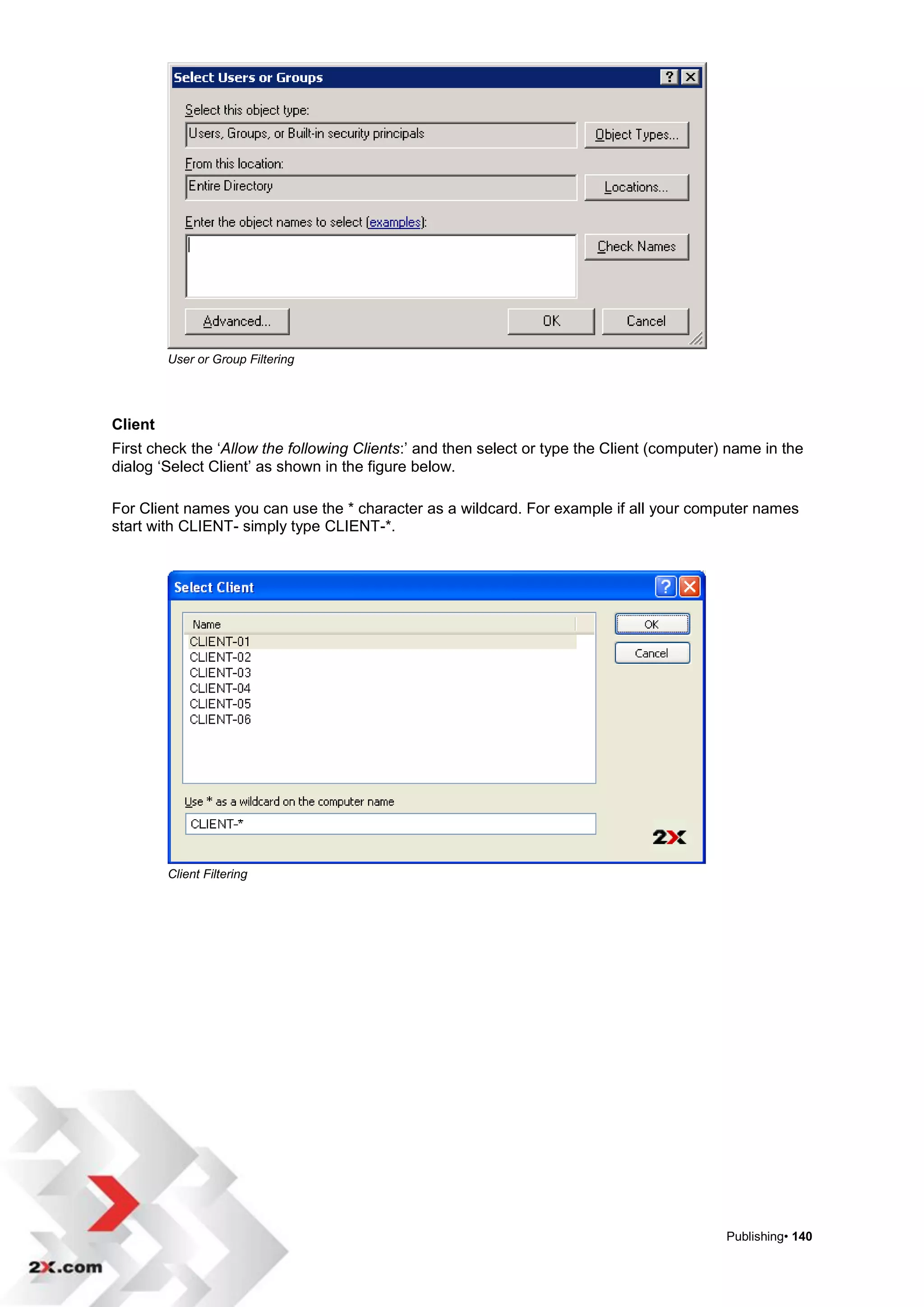 User or Group Filtering




Client
First check the „Allow the following Clients:‟ and then select or type the Client (computer) name in the
dialog „Select Client‟ as shown in the figure below.

For Client names you can use the * character as a wildcard. For example if all your computer names
start with CLIENT- simply type CLIENT-*.




         Client Filtering




                                                                                            Publishing• 140
 