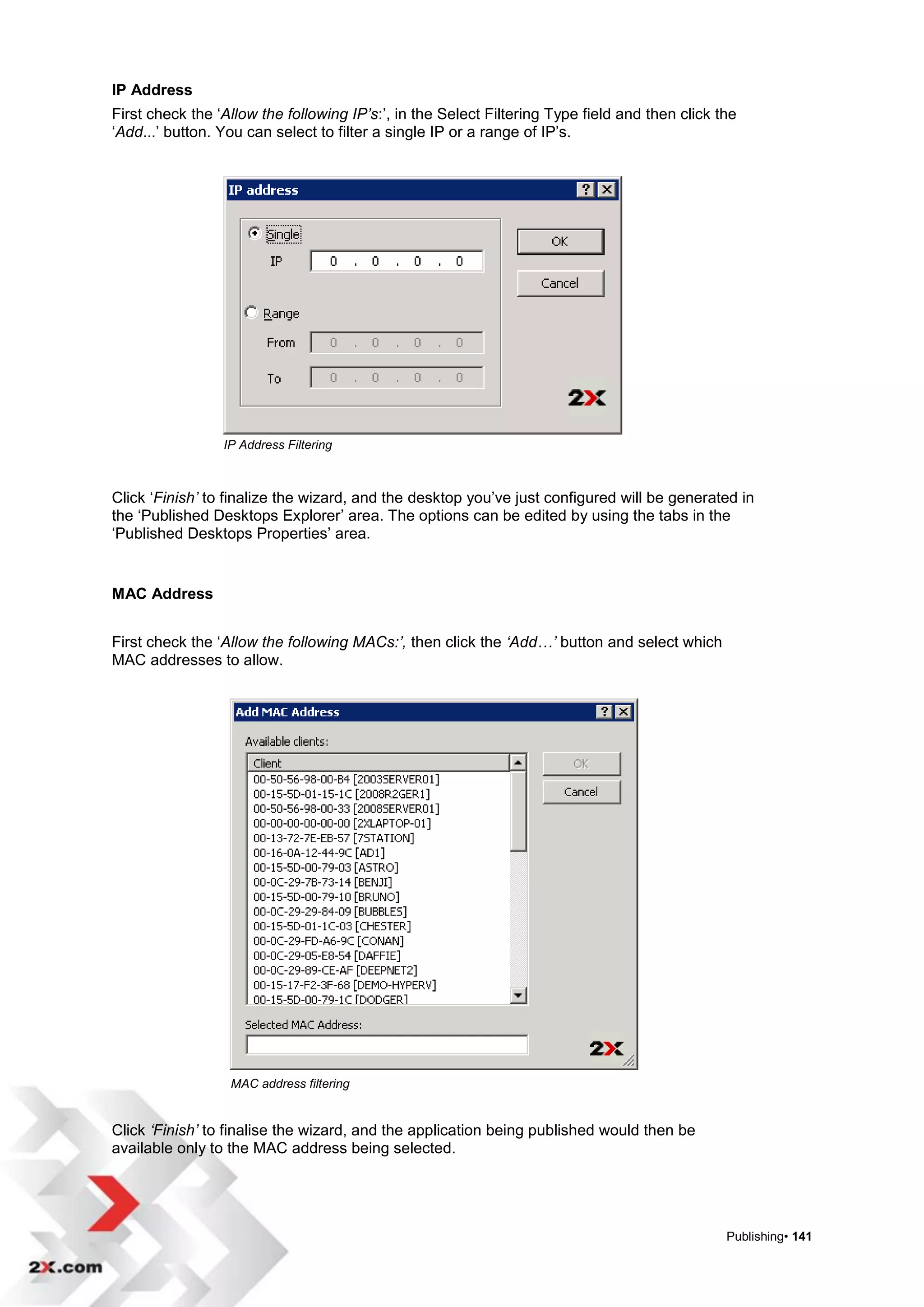 IP Address
First check the „Allow the following IP’s:‟, in the Select Filtering Type field and then click the
„Add...‟ button. You can select to filter a single IP or a range of IP‟s.




                 IP Address Filtering



Click „Finish’ to finalize the wizard, and the desktop you‟ve just configured will be generated in
the „Published Desktops Explorer‟ area. The options can be edited by using the tabs in the
„Published Desktops Properties‟ area.


MAC Address


First check the „Allow the following MACs:’, then click the ‘Add…’ button and select which
MAC addresses to allow.




                  MAC address filtering


Click ‘Finish’ to finalise the wizard, and the application being published would then be
available only to the MAC address being selected.




                                                                                                Publishing• 141
 