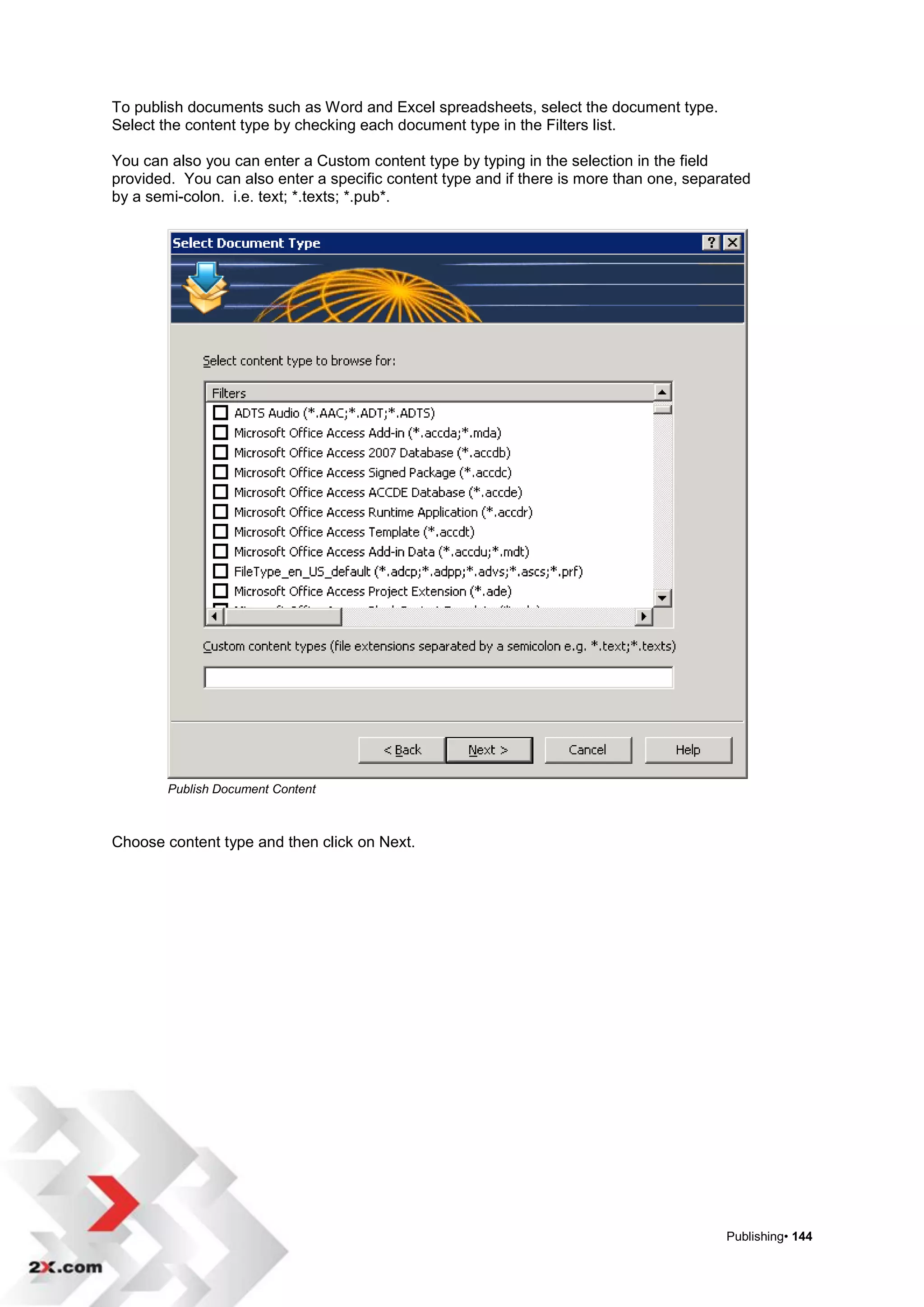 To publish documents such as Word and Excel spreadsheets, select the document type.
Select the content type by checking each document type in the Filters list.

You can also you can enter a Custom content type by typing in the selection in the field
provided. You can also enter a specific content type and if there is more than one, separated
by a semi-colon. i.e. text; *.texts; *.pub*.




        Publish Document Content



Choose content type and then click on Next.




                                                                                         Publishing• 144
 