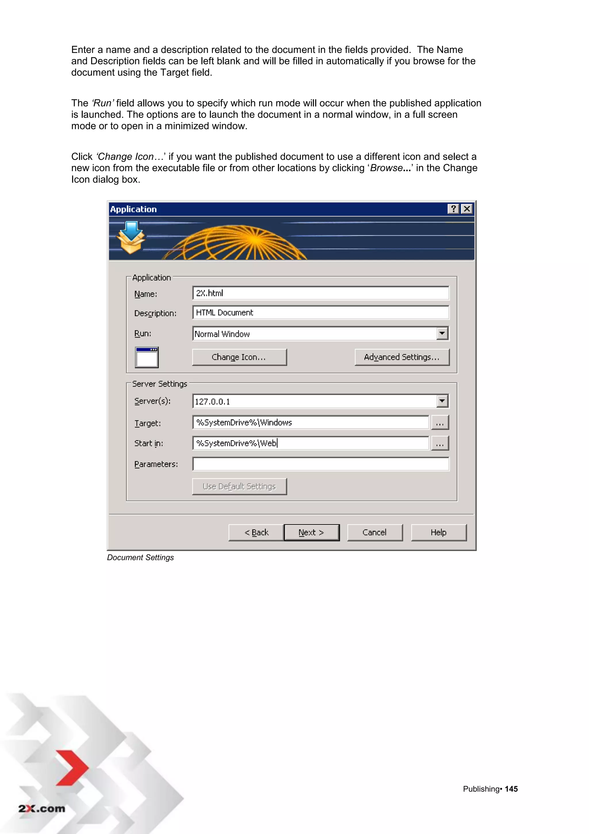 Enter a name and a description related to the document in the fields provided. The Name
and Description fields can be left blank and will be filled in automatically if you browse for the
document using the Target field.


The ‘Run’ field allows you to specify which run mode will occur when the published application
is launched. The options are to launch the document in a normal window, in a full screen
mode or to open in a minimized window.


Click ‘Change Icon…‟ if you want the published document to use a different icon and select a
new icon from the executable file or from other locations by clicking „Browse...‟ in the Change
Icon dialog box.




        Document Settings




                                                                                              Publishing• 145
 