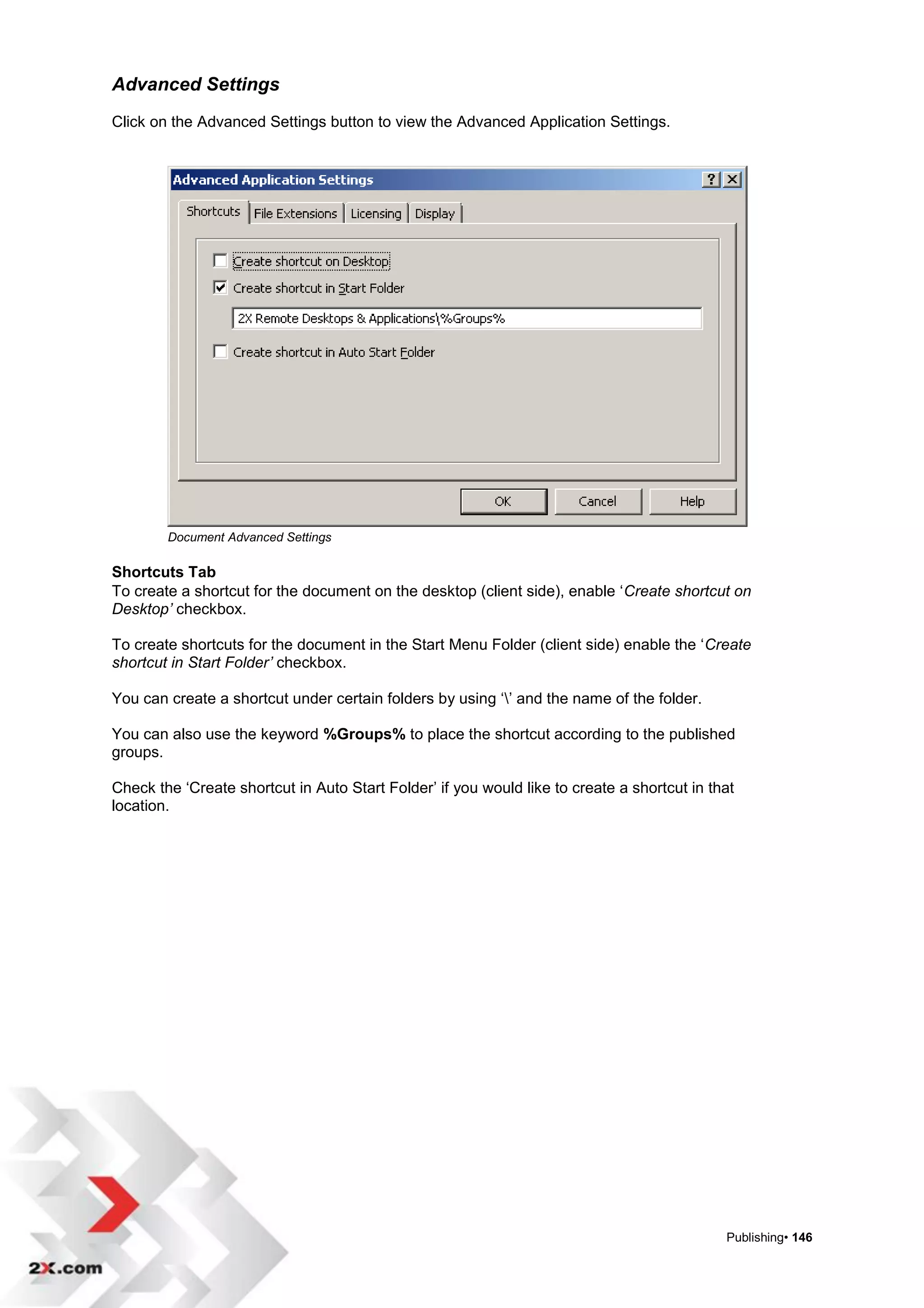 Advanced Settings
Click on the Advanced Settings button to view the Advanced Application Settings.




        Document Advanced Settings

Shortcuts Tab
To create a shortcut for the document on the desktop (client side), enable „Create shortcut on
Desktop’ checkbox.

To create shortcuts for the document in the Start Menu Folder (client side) enable the „Create
shortcut in Start Folder’ checkbox.

You can create a shortcut under certain folders by using „‟ and the name of the folder.

You can also use the keyword %Groups% to place the shortcut according to the published
groups.

Check the „Create shortcut in Auto Start Folder‟ if you would like to create a shortcut in that
location.




                                                                                             Publishing• 146
 