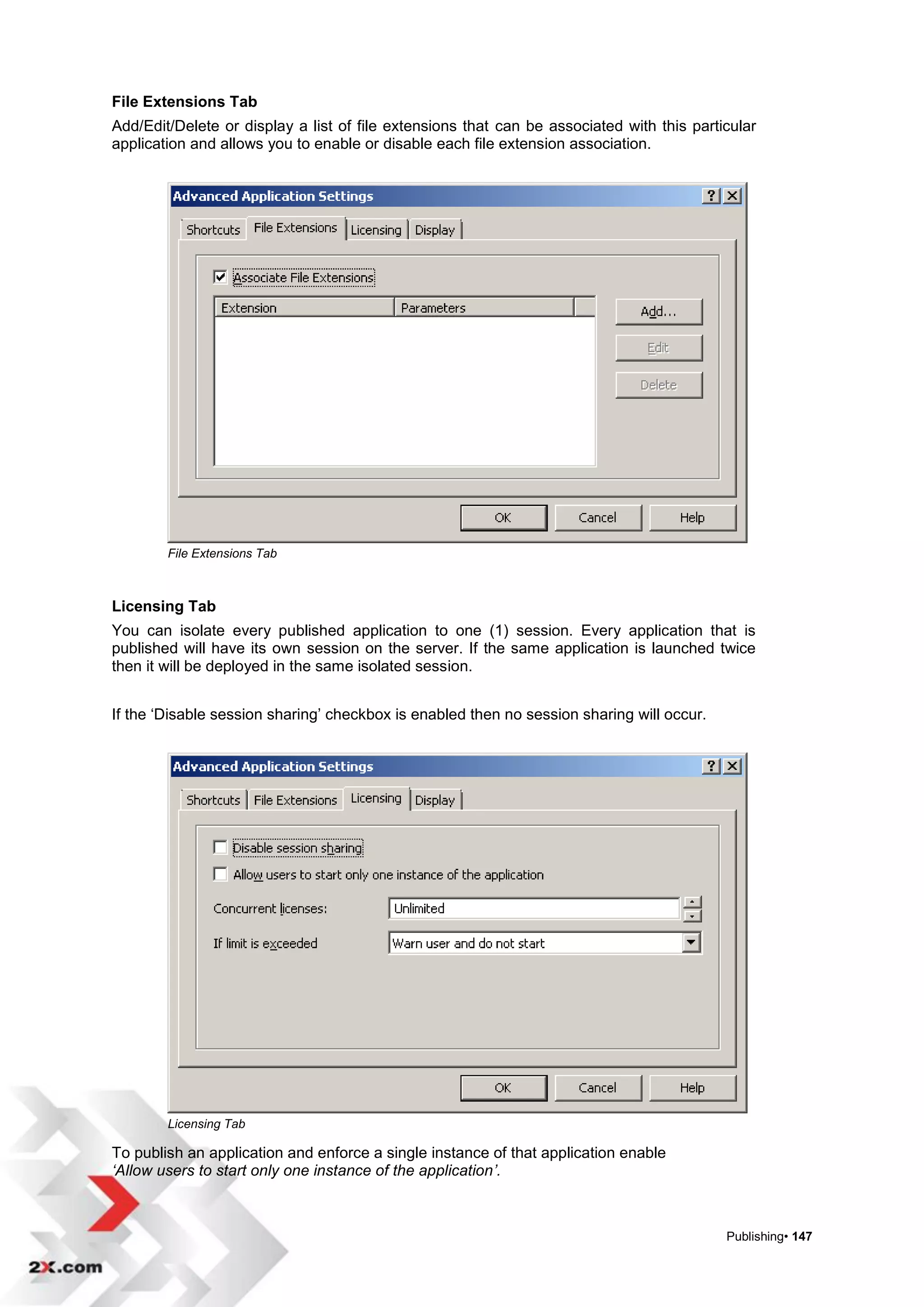 File Extensions Tab
Add/Edit/Delete or display a list of file extensions that can be associated with this particular
application and allows you to enable or disable each file extension association.




        File Extensions Tab



Licensing Tab
You can isolate every published application to one (1) session. Every application that is
published will have its own session on the server. If the same application is launched twice
then it will be deployed in the same isolated session.


If the „Disable session sharing‟ checkbox is enabled then no session sharing will occur.




        Licensing Tab

To publish an application and enforce a single instance of that application enable
‘Allow users to start only one instance of the application’.



                                                                                           Publishing• 147
 