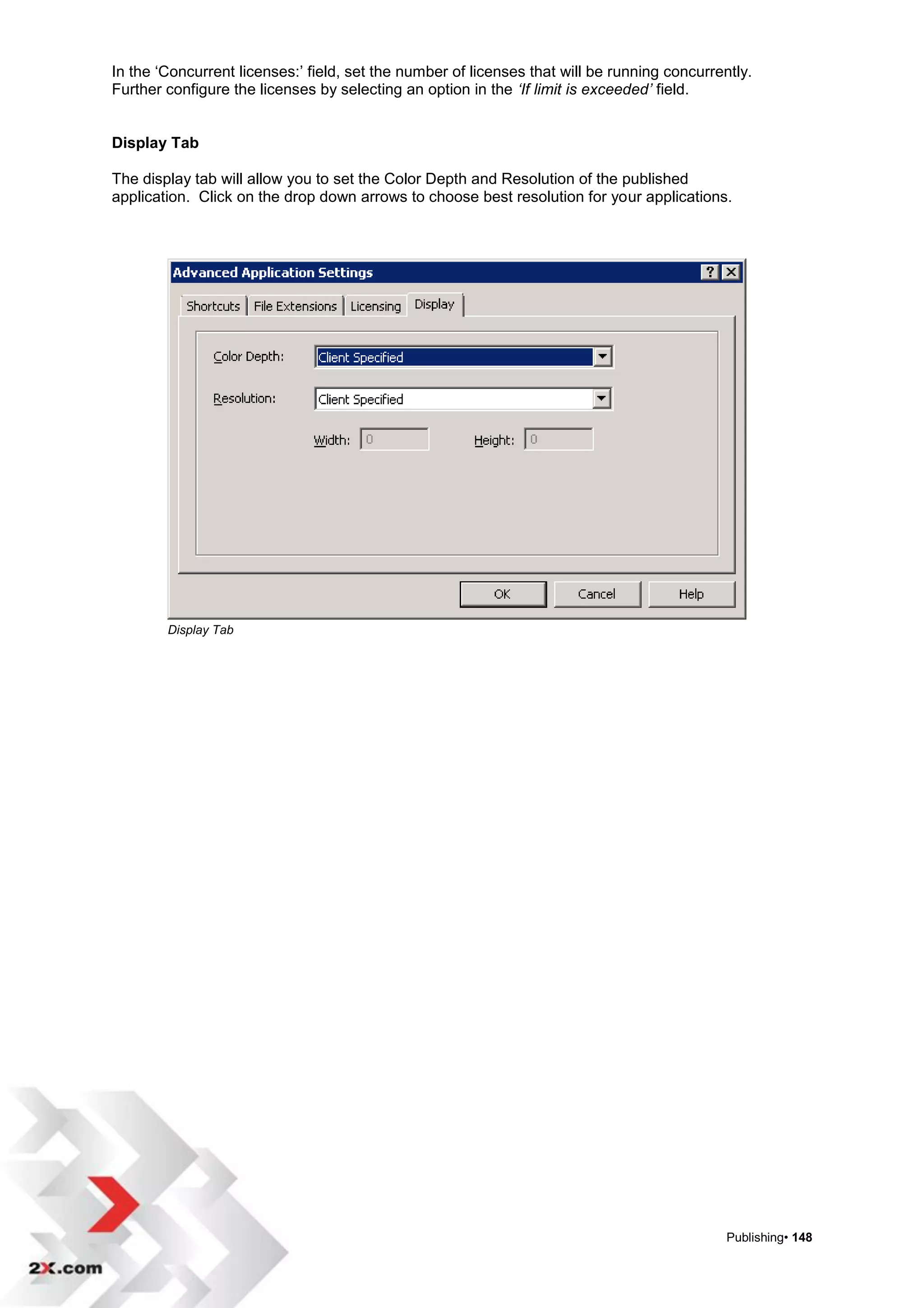 In the „Concurrent licenses:‟ field, set the number of licenses that will be running concurrently.
Further configure the licenses by selecting an option in the ‘If limit is exceeded’ field.


Display Tab

The display tab will allow you to set the Color Depth and Resolution of the published
application. Click on the drop down arrows to choose best resolution for your applications.




        Display Tab




                                                                                              Publishing• 148
 