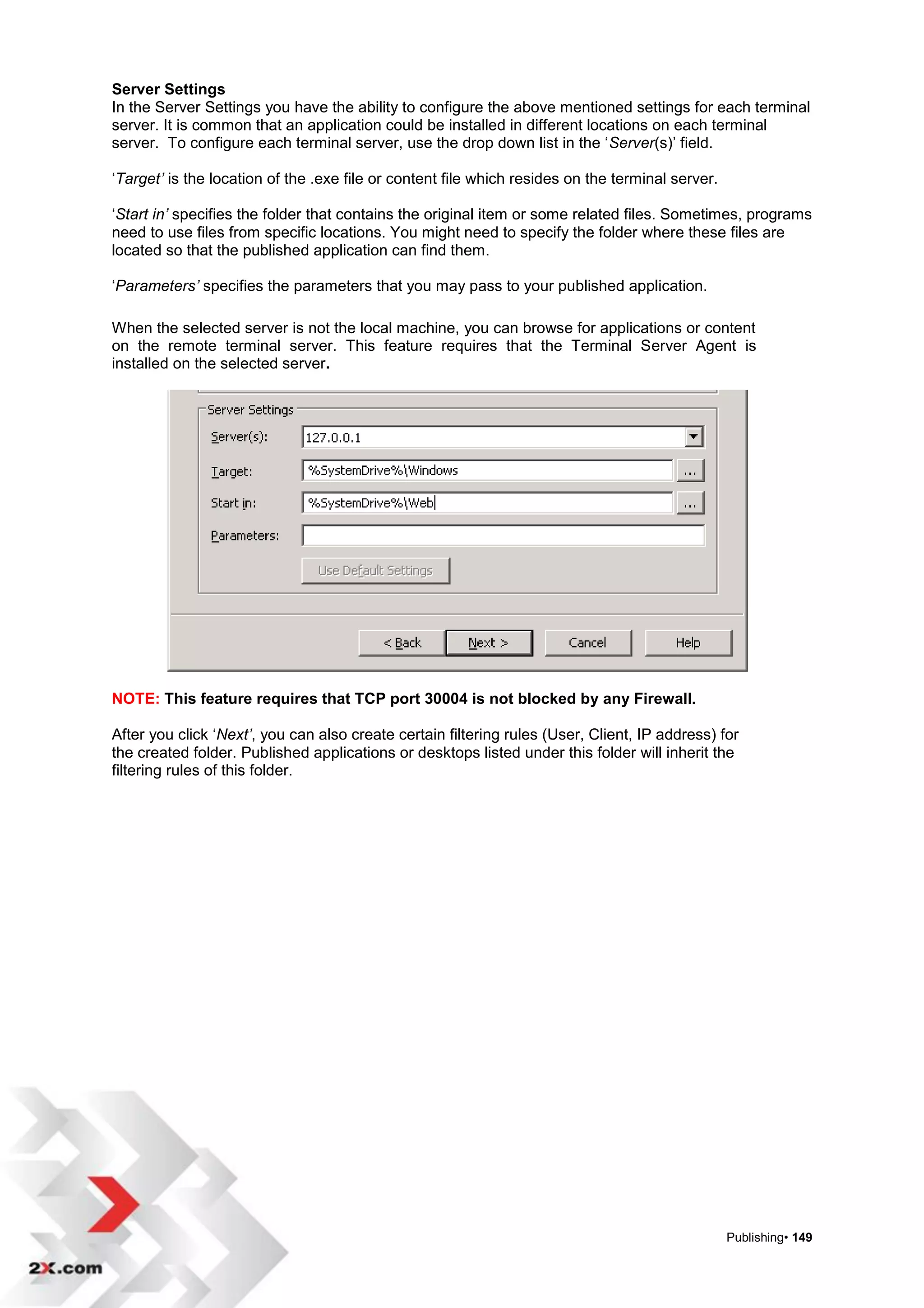Server Settings
In the Server Settings you have the ability to configure the above mentioned settings for each terminal
server. It is common that an application could be installed in different locations on each terminal
server. To configure each terminal server, use the drop down list in the „Server(s)‟ field.

„Target’ is the location of the .exe file or content file which resides on the terminal server.

„Start in’ specifies the folder that contains the original item or some related files. Sometimes, programs
need to use files from specific locations. You might need to specify the folder where these files are
located so that the published application can find them.

„Parameters’ specifies the parameters that you may pass to your published application.

When the selected server is not the local machine, you can browse for applications or content
on the remote terminal server. This feature requires that the Terminal Server Agent is
installed on the selected server.




NOTE: This feature requires that TCP port 30004 is not blocked by any Firewall.

After you click „Next’, you can also create certain filtering rules (User, Client, IP address) for
the created folder. Published applications or desktops listed under this folder will inherit the
filtering rules of this folder.




                                                                                                  Publishing• 149
 