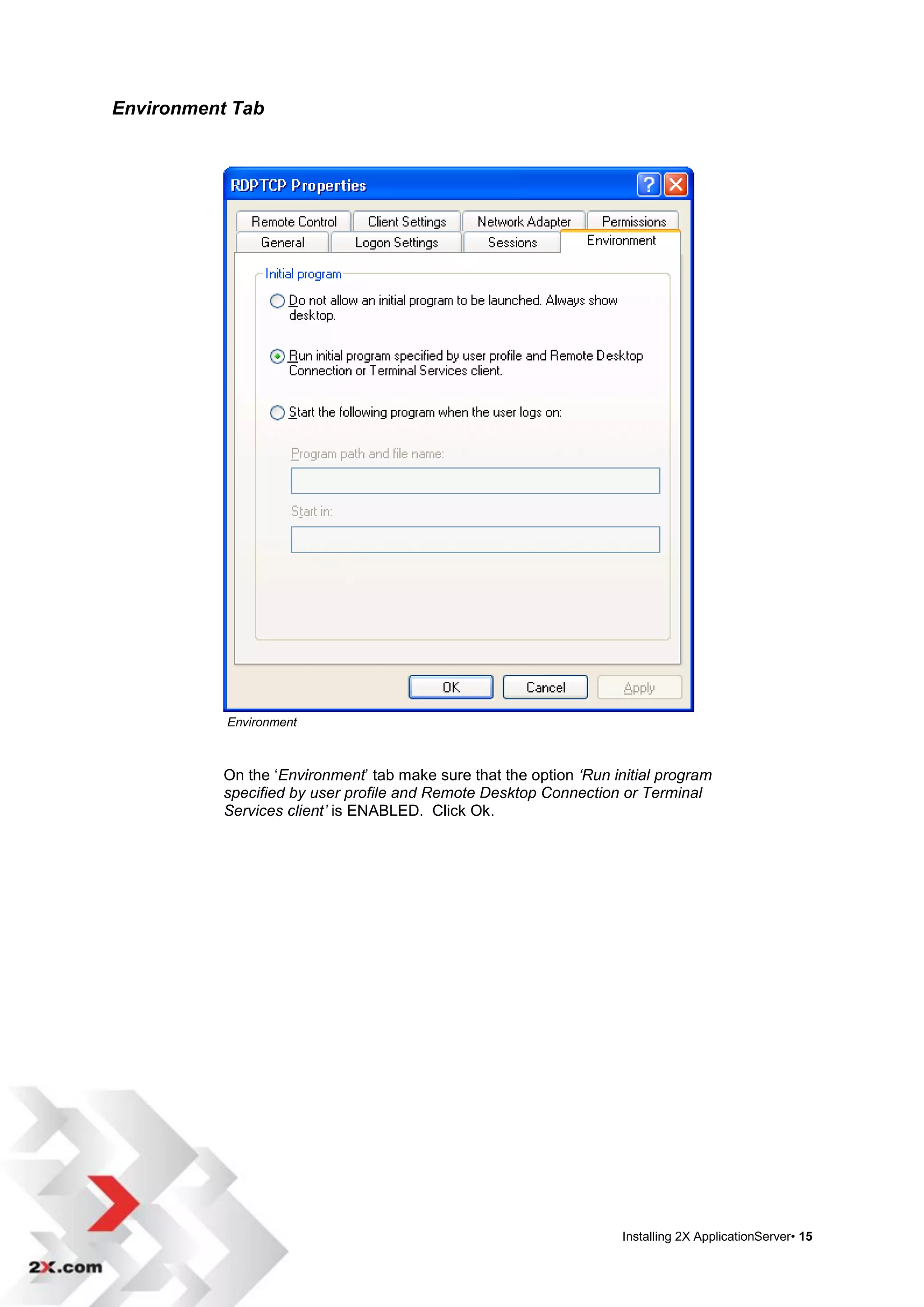 Environment Tab




           Environment



           On the „Environment‟ tab make sure that the option ‘Run initial program
           specified by user profile and Remote Desktop Connection or Terminal
           Services client’ is ENABLED. Click Ok.




                                                                    Installing 2X ApplicationServer• 15
 