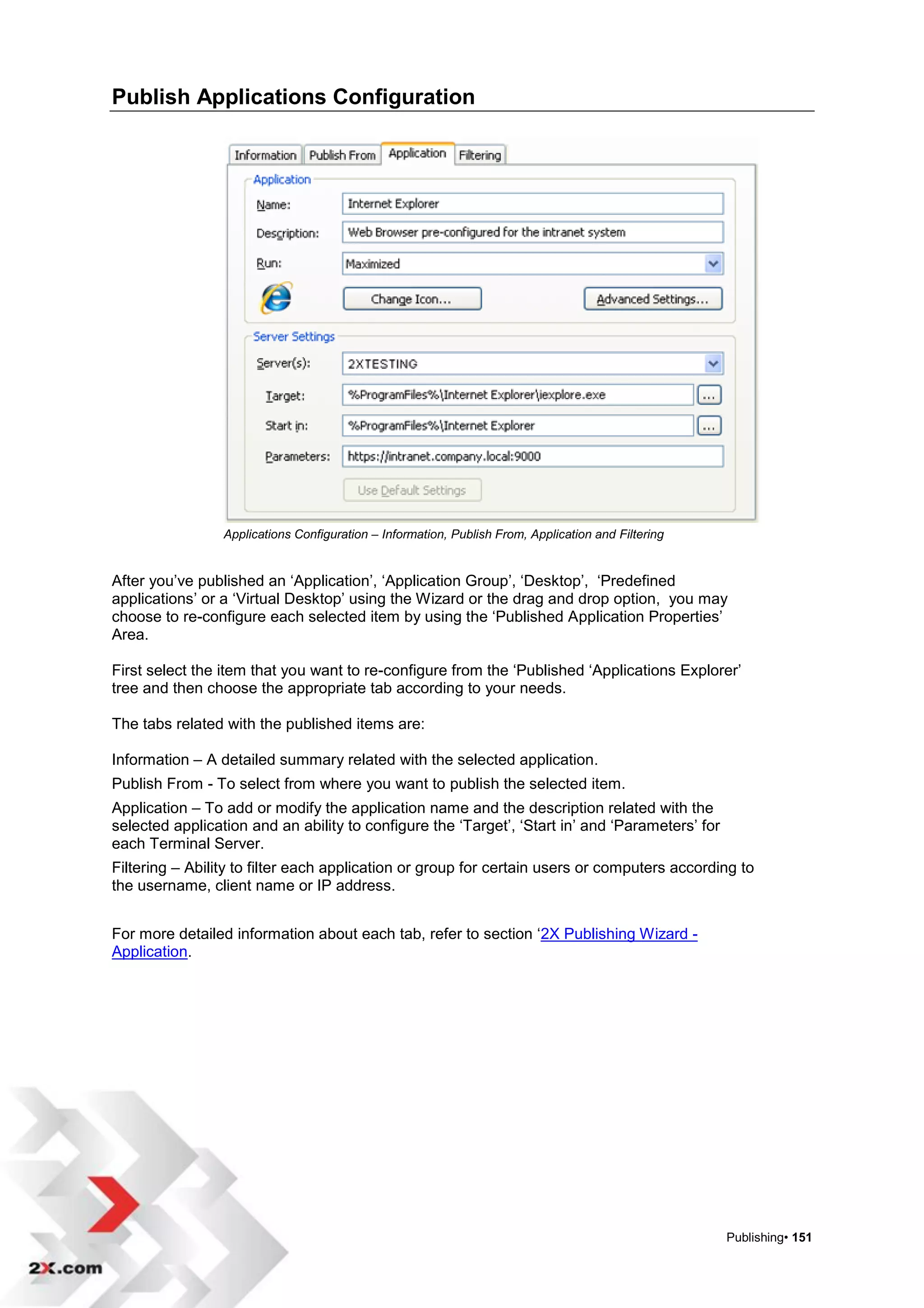 Publish Applications Configuration




                 Applications Configuration – Information, Publish From, Application and Filtering


After you‟ve published an „Application‟, „Application Group‟, „Desktop‟, „Predefined
applications‟ or a „Virtual Desktop‟ using the Wizard or the drag and drop option, you may
choose to re-configure each selected item by using the „Published Application Properties‟
Area.

First select the item that you want to re-configure from the „Published „Applications Explorer‟
tree and then choose the appropriate tab according to your needs.

The tabs related with the published items are:

Information – A detailed summary related with the selected application.
Publish From - To select from where you want to publish the selected item.
Application – To add or modify the application name and the description related with the
selected application and an ability to configure the „Target‟, „Start in‟ and „Parameters‟ for
each Terminal Server.
Filtering – Ability to filter each application or group for certain users or computers according to
the username, client name or IP address.


For more detailed information about each tab, refer to section „2X Publishing Wizard -
Application.




                                                                                                     Publishing• 151
 